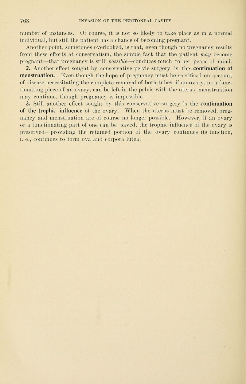 number of instances. Of course, it is not so likely to take place as in a normal individual, but still the patient has a chance of becoming pregnant. Another point, sometimes overlooked, is that, even though no pregnancy results from these efforts at conservatism, the simple fact that the patient may become pregnant—that pregnancy is still possible—conduces much to her peace of mind. 2. Another effect sought by conservative pelvic surgery is the continuation of menstruation. Even though the hope of pregnancy must be sacrificed on account of disease necessitating the complete removal of both tubes, if an ovary, or a func- tionating piece of an ovary, can be left in the pelvis with the uterus, menstruation may continue, though pregnancy is impossible. 3. Still another effect sought by this conservative surgery is the continuation of the trophic influence of the ovary. When the uterus must be removed, preg- nancy and menstruation are of course no longer possible. However, if an ovary or a functionating part of one can be saved, the trophic influence of the ovary is preserved—providing the retained portion of the ovary continues its function, i. e., continues to form ova and corpora lutea.
