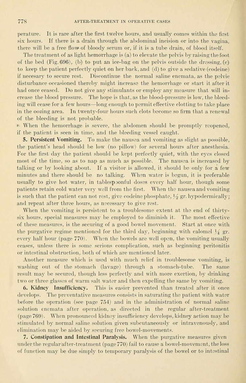 perature. It is rare after the first twelve hours, and usuaUy comes within the first six hours. If there is a drain through the abdominal incision or into the vagina, there will be a free flow of bloody serum or, if it is a tube drain, of blood itself. The treatment of as light hemorrhage is (a) to elevate the pelvis by raising the foot of the bed (Fig. 696), (b) to put an ice-bag on the pelvis outside the dressing, (c) to keep the patient perfectly quiet on her back, and (d) to give a sedative (codeine) if necesary to secure rest. Discontinue the normal saline enemata, as the pelvic disturbance occasioned thereby might increase the hemorrhage or start it after it had once ceased. Do not give any stimulants or employ any measure that will in- crease the blood pressure. The hope is that, as the blood-pressure is low, the bleed- ing will cease for a few hours—long enough to permit effective clotting to take place in the oozing area. In twenty-four hours such clots become so firm that a renewal of the bleeding is not probable. te When the hemorrhage is severe, the abdomen should be promptly reopened, if the patient is seen in time, and the bleeding vessel caught. 5. Persistent Vomiting. To make the nausea and vomiting as slight as possible, the patient's head should be low (no pillow) for several hours after anesthesia. For the first day the patient should be kept perfectly quiet, with the eyes closed most of the time, so as to nap as much as possible. The nausea is increased by talking or by looking about. If a visitor is allowed, it should be only for a few minutes and there should be no talking. When water is begun, it is preferable usually to give hot water, in tablespoonful doses every half hour, though some patients retain cold water very well from the first. When the nausea and vomiting is such that the patient can not rest, give codeine phosphate, 3^ gr. hypodermically; and repeat after three hours, as necessary to give rest. When the vomiting is persistent to a troublesome extent at the end of thirty- six hours, special measures may be employed to diminish it. The most effective of these measures, is the securing of a good bowel movement. Start at once with the purgative regime mentioned for the third day, beginning with calomel 3^ gr. every half hour (page 770). When the bowels are well open, the vomiting usually ceases, unless there is some serious complication, such as beginning peritonitis or intestinal obstruction, both of which are mentioned later. Another measure which is used with much relief in troublesome vomiting, is washing out of the stomach (lavage) through a stomach-tube. The same result may be secured, though less perfectly and with more exertion, by drinking two or three glasses of warm salt water and then expelling the same by vomiting. 6. Kidney Insufficiency. This is easier prevented than treated after it once develops. The preventative measures consists in saturating the patient with water before the operation (see page 754) and in the administration of normal saline solution enemata after operation, as directed in the regular after-treatment (page 769). When pronounced kidney insufficiency develops, kidney action may be stimulated by normal saline solution given subcutaneously or intravenously, and elimination may be aided by securing free bowel-movements. 7. Constipation and Intestinal Paralysis. When the purgative measures given under the regular after-treatment (page 770) fail to cause a bowel-movement, the loss of function may be due simply to temporary paralysis of the bowel or to intestinal