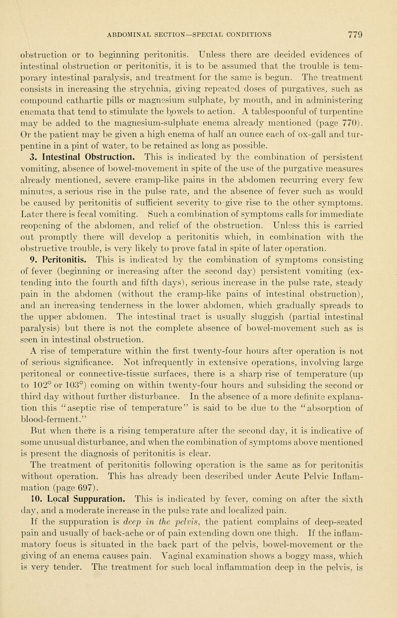 obstruct ion or to beginning peritonitis. Unless there are decided evidences of intestinal obstruction or peritonitis, it is to be assumed that the trouble is tem- porary intestinal paralysis, and treatment for the same is begun. The treatment consists in increasing the strychnia, giving repeated doses of purgatives, such as compound cathartic pills or magnesium sulphate, by mouth, and in administering enemata that tend to stimulate the b,owels to action. A tablespoonful of turpentine may be added to the magnesium-sulphate enema already mentioned (page 770). Or the patient may be given a high enema of half an ounce each of ox-gall and tur- pentine in a pint of water, to be retained as long as possible. 3. Intestinal Obstruction. This is indicated by the combination of persistent vomiting, absence of bowel-movement in spite of the use of the purgative measures already mentioned, severe cramp-like pains in the abdomen recurring every few minutes, a serious rise in the pulse rate, and the absence of fever such as would be caused by peritonitis of sufficient severity to give rise to the other symptoms. Later there is fecal vomiting. Such a combination of symptoms calls for immediate reopening of the abdomen, and relief of the obstruction. Unless this is carried out promptly there will develop a peritonitis which, in combination with the obstructive trouble, is very likely to prove fatal in spite of later operation. 9. Peritonitis. This is indicated by the combination of symptoms consisting of fever (beginning or increasing after the second day) persistent vomiting (ex- tending into the fourth and fifth days), serious increase in the pulse rate, steady pain in the abdomen (without the cramp-like pains of intestinal obstruction), and an increasing tenderness in the lower abdomen, which gradually spreads to the upper abdomen. The intestinal tract is usually sluggish (partial intestinal paralysis) but there is not the complete absence of bowel-movement such as is seen in intestinal obstruction. A rise of temperature within the first twenty-four hours after operation is not of serious significance. Not infrequently in extensive operations, involving large peritoneal or connective-tissue surfaces, there is a sharp rise of temperature (up to 102° or 103°) coming on within twenty-four hours and subsiding the second or third day without further disturbance. In the absence of a more definite explana- tion this ''aseptic rise of temperature is said to be due to the absorption of blood-ferment. But when there is a rising temperature after the second day, it is indicative of some unusual disturbance, and when the combination of symptoms above mentioned is present the diagnosis of peritonitis is clear. The treatment of peritonitis following operation is the same as for peritonitis Avithout operation. This has already been described under Acute Pelvic Inflam- mation (page 697). 10. Local Suppuration. This is indicated by fever, coming on after the sixth day, and a moderate increase in the pulse rate and localized pain. If the suppuration is deeip in the 'pelvis, the patient complains of deep-seated pain and usually of back-ache or of pain extending down one thigh. If the inflam- matory focus is situated in the back part of the pelvis, bowel-movement or the giving of an enema causes pain. Vaginal examination shows a boggy mass, which is very tender. The treatment for such local inflammation deep in the pelvis, is