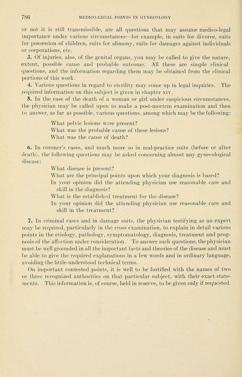 or not it is still transmissible, are all questions that may assume medico-legal importance under various circumstances—for example, in suits for divorce, suits for possession of children, suits for alimony, suits for damages against individuals or corporations, etc. 3. Of injuries, also, of the genital organs, you may be called to give the nature, extent, possible cause and probable outcome. All these are simple clinical questions, and the information regarding them may be obtained from the clinical portions of this work. 4. Various questions in regard to sterility may come up in legal inquiries. The required information on this subject is given in chapter xiv. 5. In the case of the death of a woman or girl under suspicious circumstances, the physician may be called upon to make a post-mortem examination and then to answer, as far as possible, various questions, among which may be the following: What pelvic lesions were present? What was the probable cause of these lesions? What was the cause of death? 6. In coroner's cases, and much more so in mal-practice suits (before or after death), the following questions may be asked concerning almost any gynecological disease: What disease is present? What are the principal points upon which your diagnosis is based? In your opinion did the attending physician use reasonable care and skill in the diagnosis? What is the established treatment for the disease? In your opinion did the attending physician use reasonable care and skill in the treatment? 7. In criminal cases and in damage suits, the physician testifying as an expert may be required, particularly in the cross examination, to explain in detail various points in the etiology, pathology, symptomatology, diagnosis, treatment and prog- nosis of the'affection under consideration. ' To answer such questions, the physician must be well grounded in all the important facts and theories of the disease and must be able to give the required explanations in a few words and in ordinary language, avoiding the little-understood technical terms. On important contested points, it is well to be fortified with the names of two or three recognized authorities on that particular subject, with their exact state- ments. This information is, of course, held in reserve, to be given only if requested.