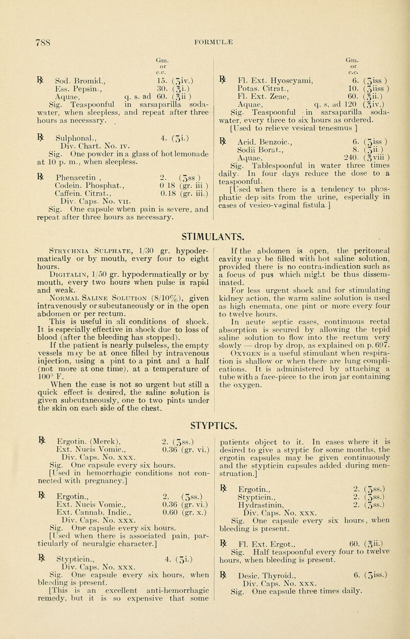 Gm. or c.c. ^ Sod. Bromid., 15. (^iv.) Ess. Pepsin., 30. (gi.) Aquae, q. s. ad 60. (gii ) Sig. Teaspoonful in sarsaparilla soda- water, when sleepless, and repeat after three hours as necessary. ^- Sulphonal., 4. (5i0 Div. Chart. No. iv. Sig. One powder in a glass of hot lemonade at 10 p. m., when sleepless. R- Phenacetin , 2. (5ss ) Codein. Phosphat., 0 18 (gr. iii ) Caffein. Citrat., 0.18 (gr. iii.) Div. Caps. No. vii. Sig. One capsule when pain is severe, and repeat after three hours as necessary. Gm. or c.c. ^ Fl. Ext. Hyoscyami, 6. (3iss ) Potas. Citrat., 10. (3iiss ) Fl. Ext. Zeae, 60. (gii.) Aquae, q, s, ad 120 (giv.) Sig. Teaspoonful in sarsaparilla soda- water, every three to six hours as ordered. [Used to relieve vesical tenesmus ] ^ Acid. Benzoic, 6. (5iss ) Sodii Borat., 8. (3ii.) Aquae, 240. (gyiii ) Sig. Tablespoonful in water three times daily. In four days reduce the dose to a teaspoonful. [Used when there is a tendency to phos- phatic dep isits from the urine, especially in cases of vesico-vnginal fistula.] STIMULANTS. Strychnia Sulphate, 1/30 gr. hypoder- matically or by mouth, every four to eight hours. DiGiTALiN, 1/50 gr. hypodermatically or by mouth, every two hours when pulse is rapid and weak. Normal Saline Solution (8/10%), given intravenously or subcutaneously or in the open abdomen or per rectum. This is useful in all conditions of shock. It is especially effective in shock due to loss of blood (after the bleeding has stopped). If the patient is nearly pulseless, the empty vessels may be at once filled by intravenous injection, using a pint to a pint and a half (not more at one time), at a temperature of 100^ F. When the case is not so urgent but still a quick effect is desired, the saline solution is given subcutaneously, one to two pints under the skin on each side of the chest. If the abdomen is open, the peritoneal cavity may be filled with hot saline solution, provided there is no contra-indication such as a focus of pus which might be thus dissem- inated. For less urgent shock and for stimulating kidney action, the warm saline solution is used as high enemata, one pint or more every four to twelve hours. In acute septic cases, continuous rectal absorption is secured by allowing the tepid saline solution to flow into the rectum very slowly — drop by drop, as explained on p. 697. Oxygen is a useful stimulant when respira- tion is shallow or when there are lung compli- cations. It is administered by attaching a tube with a face-piece to the iron jar containing the oxygen. STYPTICS. ^ Ergotin. (Merck), 2. (3ss.) Ext. Nucis Vomic, 0.36 (gr. vi.) Div. Caps. No. xxx. Sig. One capsule every six hours. [Used in hemorrhagic conditions not con- nected with pregnancy.] ^ Ergotin., 2. (3ss.) Ext. Nucis Vomic, 0.36 (gr. vi.) Ext. Cannab. Indie, 0.60 (gr. x.) Div. Caps. No. xxx. Sig. One capsule every six hours. [Used when there is associated pain, par- ticularly of neuralgic character.] ^ Stypticin., 4. (3i.) Div. Caps. No. xxx. Sig. One capsule every six hours, when bleeding is present. [This is an excellent anti-hemorrhagic remedy, but it is so expensive that some patients object to it. In cases where it is desired to give a styptic for some months, the ergotin capsules may be given continuously and the stypticin capsules added during men- struation.] ^ Ergotin., 2. (3ss.) Stypticin., 2. (gss.) Hydrastinin, 2. (3ss.) Div. Caps. No. xxx. Sig. One capsule every six hours, when bleeding is piesent. ^ Fl. Ext. Ergot., 60. (gii.) Sig. Half teaspoonful every four to twelve hours, when bleeding is present. ^ Desic. Thyroid., 6. (3iss.) Div. Caps. No. xxx. Sig. One capsule three times daily.