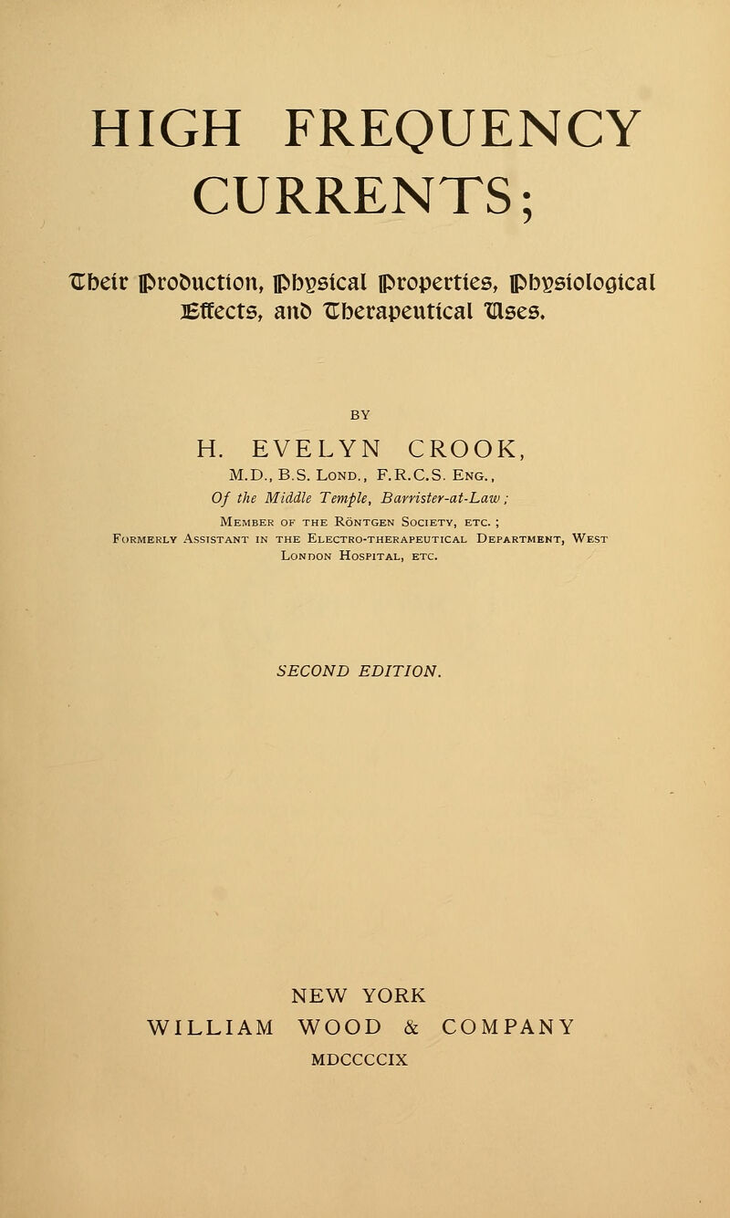 CURRENTS; XTbeir production, pbpsical iproperties, jpbpsiolooical Bffects, ant) ZTberapeutical xases. H. EVELYN CROOK, M.D., B.S. LOND., F.R.C.S. Eng., Of the Middle Temple, Barrister-af-Law; Member of the Rontgen Society, etc. ; Formerly Assistant in the Electro-therapeutical Department, West London Hospital, etc. SECOND EDITION. NEW YORK WILLIAM WOOD & COMPANY MDCCCCIX