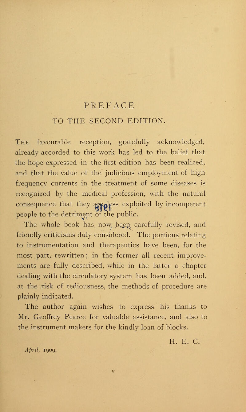 TO THE SECOND EDITION. The favourable reception, gratefully acknowledged, already accorded to this work has led to the belief that the hope expressed in the first edition has been realized, and that the value of the judicious employment of high frequency currents in the treatment of some diseases is recognized by the medical profession, with the natural consequence that they ar-eAlfss exploited by incompetent people to the detriment of the public. The whole book has now begn carefully revised, and friendly criticisms duly considered. The portions relating to instrumentation and therapeutics have been, for the most part, rewritten; in the former all recent improve- ments are fully described, while in the latter a chapter dealing with the circulatory system has been added, and, at the risk of tediousness, the methods of procedure are plainly indicated. The author again wishes to express his thanks to Mr. Geoffrey Pearce for valuable assistance, and also to the instrument makers for the kindly loan of blocks. H. E. C. April, 1909.