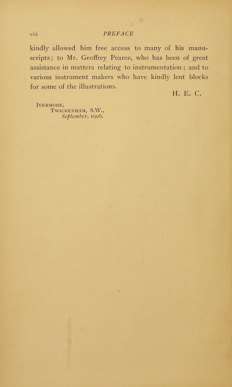 kindly allowed him free access to many of his manu- scripts ; to Mr. Geoffrey Pearce, who has been of great assistance in matters relating to instrumentation ; and to various instrument makers who have kindly lent blocks for some of the illustrations. H. E. C. IVERMORE, TWICKEXHAM, S.W., September, igo5.