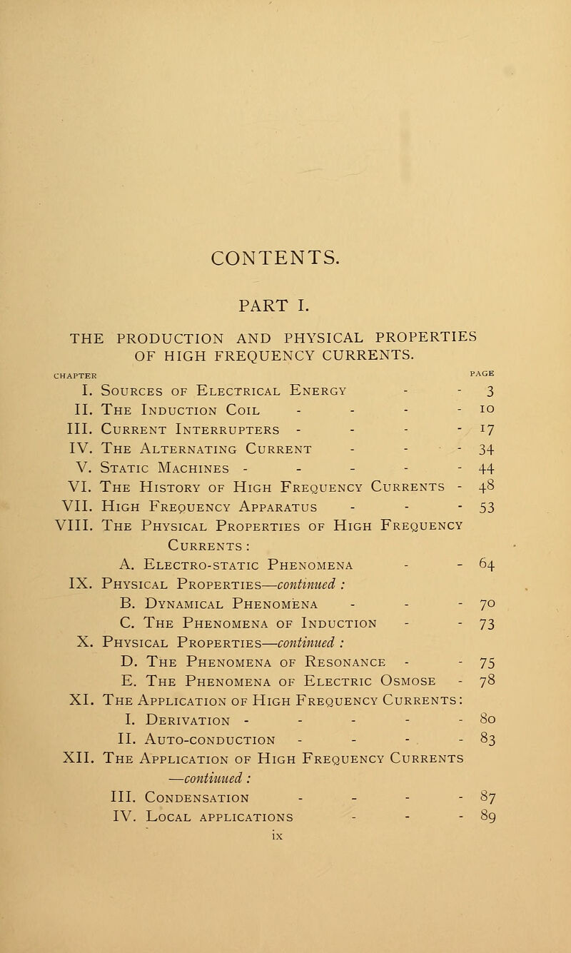 CONTENTS. PART I. THE PRODUCTION AND PHYSICAL PROPERTIES OF HIGH FREQUENCY CURRENTS. CHAPTER PAGE I. Sources of Electrical Energy - - 3 II. The Induction Coil - - - - 10 III. Current Interrupters - - - -/ ^7 IV. The Alternating Current - - - 34 V. Static Machines - - - - - 44 VI. The History of High Frequency Currents - 48 VII. High Frequency Apparatus - - -53 VIII. The Physical Properties of High Frequency Currents: A. Electro-static Phenomena - - 64 IX. Physical Properties—continued : B. Dynamical Phenomena - - -70 C. The Phenomena of Induction - - 73 X. Physical Properties—continued : D. The Phenomena of Resonance - - 75 E. The Phenomena of Electric Osmose - 78 XI. The Application of High Frequency Currents: I. Derivation - - - - - 80 II. Auto-conduction - - - - 83 XII. The Application of High Frequency Currents —contiuued : III. Condensation - - - - 87