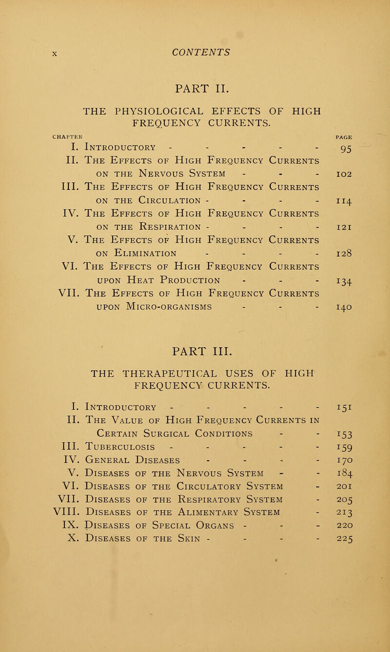 PART II. THE PHYSIOLOGICAL EFFECTS OF HIGH FREQUENCY CURRENTS. CHAPTER PAGE I. Introductory - - - - 95 11. The Effects of High Frequency Currents ON THE Nervous System . . - 102 III. The Effects of High Frequency Currents ON THE Circulation - - - - 114 IV. The Effects of High Frequency Currents ON THE Respiration - - - - 121 V. The Effects of High Frequency Currents on Elimination - . - . 128 VI. The Effects of High Frequency Currents upon Heat Production - - - 134 VII, The Effects of High Frequency Currents UPON Micro-organisms - - - 140 PART III. THE THERAPEUTICAL USES OF HIGH FREQUENCY CURRENTS. I. Introductory ----- 151 II. The Value of High Frequency Currents in Certain Surgical Conditions - - 153 III. Tuberculosis ----- 159 IV. General Diseases . . - . 170 V. Diseases of the Nervous System - - 184 VI. Diseases of the Circulatory System - 201 VII. Diseases of the Respiratory System - 205 VIII. Diseases of the Alimentary System - 213 IX. Diseases of Special Organs - - - 220