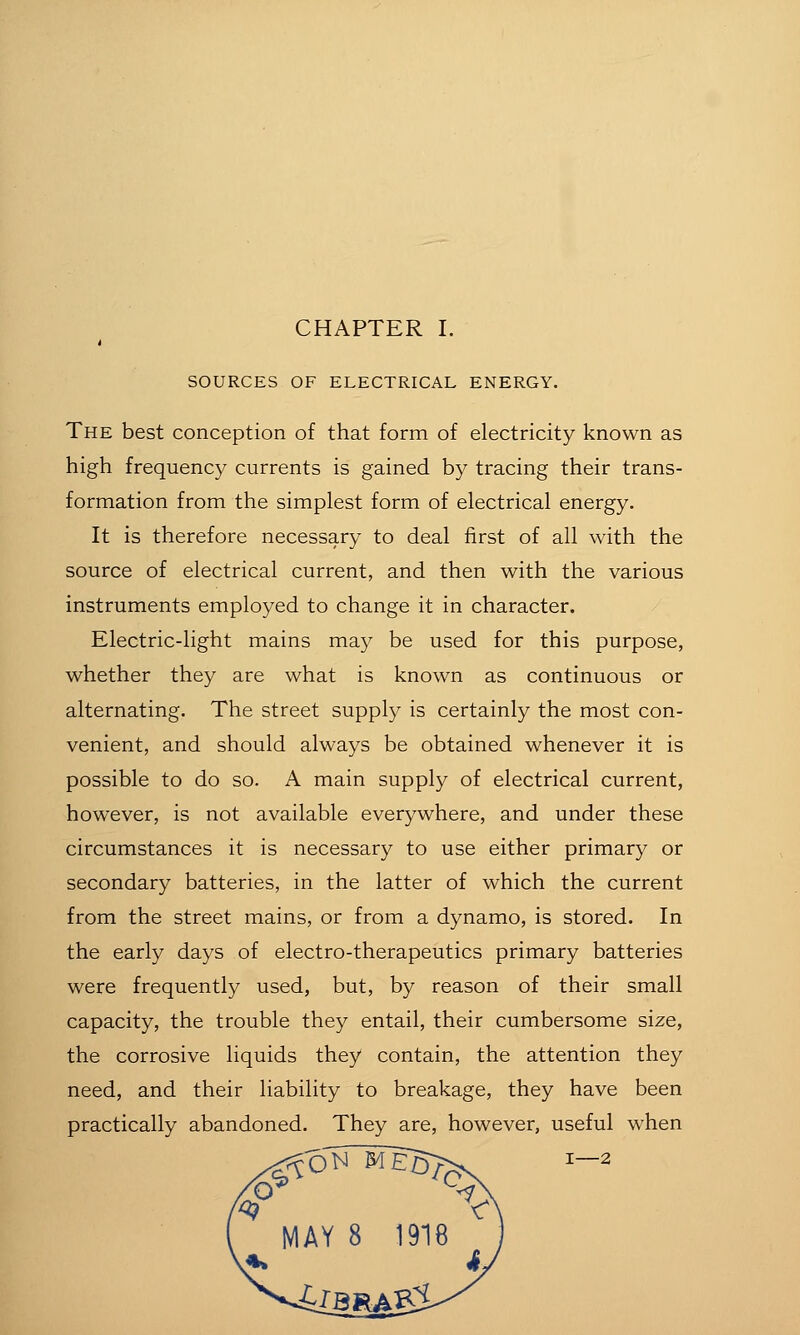 SOURCES OF ELECTRICAL ENERGY. The best conception of that form of electricity known as high frequency currents is gained by tracing their trans- formation from the simplest form of electrical energy. It is therefore necessary to deal first of all with the source of electrical current, and then with the various instruments employed to change it in character. Electric-light mains may be used for this purpose, whether they are what is known as continuous or alternating. The street supply is certainly the most con- venient, and should always be obtained whenever it is possible to do so. A main supply of electrical current, however, is not available everywhere, and under these circumstances it is necessary to use either primary or secondary batteries, in the latter of which the current from the street mains, or from a dynamo, is stored. In the early days of electro-therapeutics primary batteries were frequently used, but, by reason of their small capacity, the trouble they entail, their cumbersome size, the corrosive liquids they contain, the attention they need, and their liability to breakage, they have been practically abandoned. They are, however, useful when I—2