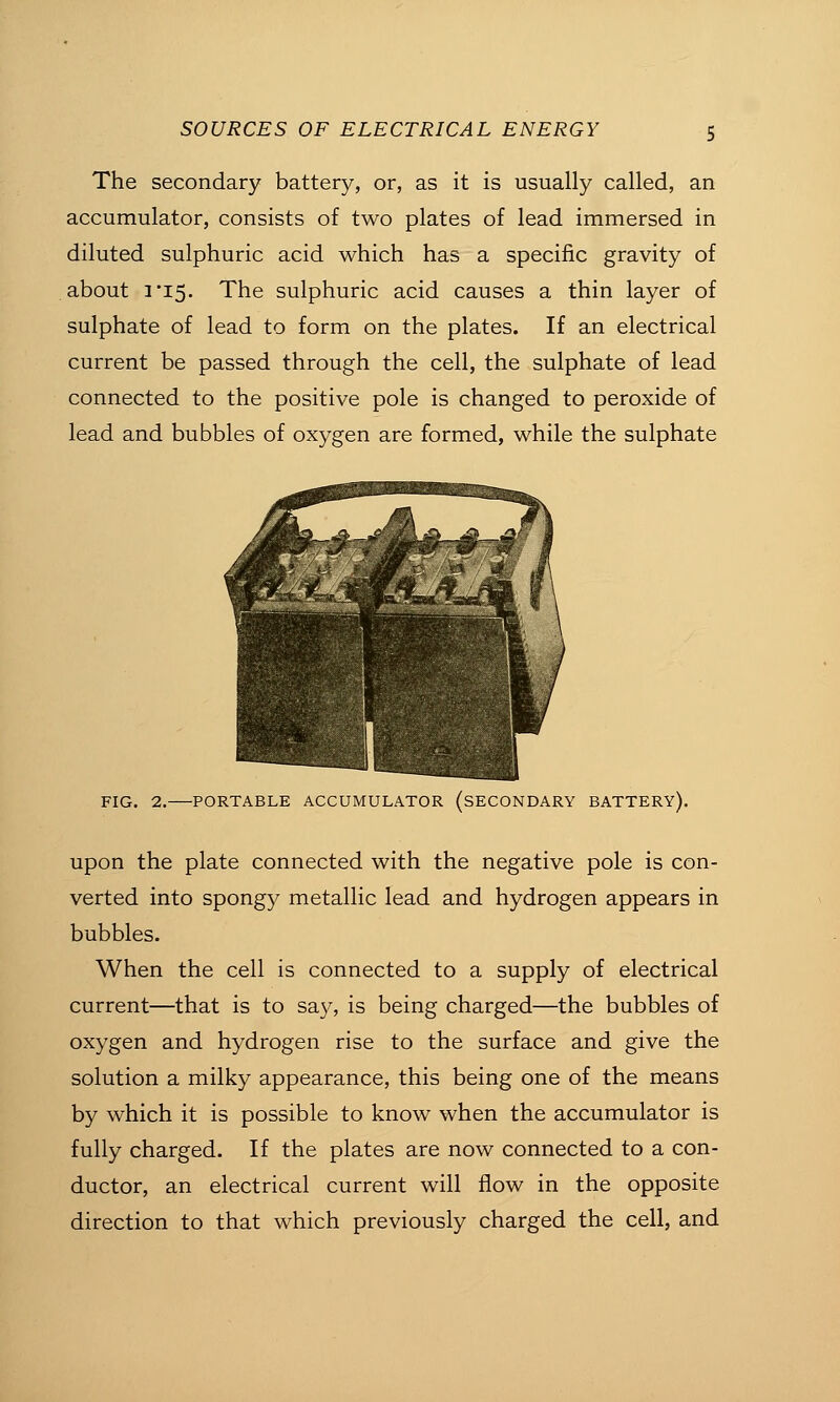 The secondary battery, or, as it is usually called, an accumulator, consists of two plates of lead immersed in diluted sulphuric acid which has a specific gravity of about 3'i5. The sulphuric acid causes a thin layer of sulphate of lead to form on the plates. If an electrical current be passed through the cell, the sulphate of lead connected to the positive pole is changed to peroxide of lead and bubbles of oxygen are formed, while the sulphate FIG. 2. PORTABLE ACCUMULATOR (SECONDARY BATTERY). upon the plate connected with the negative pole is con- verted into spongy metallic lead and hydrogen appears in bubbles. When the cell is connected to a supply of electrical current—that is to sa}^, is being charged—the bubbles of oxygen and hydrogen rise to the surface and give the solution a milky appearance, this being one of the means by which it is possible to know when the accumulator is fully charged. If the plates are now connected to a con- ductor, an electrical current will flow in the opposite direction to that which previously charged the cell, and