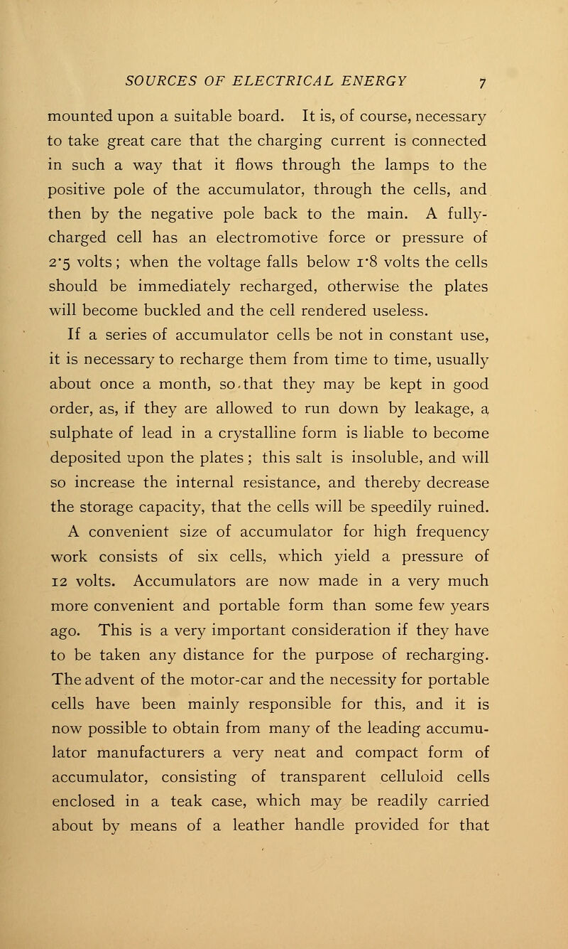 mounted upon a suitable board. It is, of course, necessary to take great care that the charging current is connected in such a way that it flows through the lamps to the positive pole of the accumulator, through the cells, and then by the negative pole back to the main. A fully- charged cell has an electromotive force or pressure of 2'5 volts; when the voltage falls below i*8 volts the cells should be immediately recharged, otherwise the plates will become buckled and the cell rendered useless. If a series of accumulator cells be not in constant use, it is necessary to recharge them from time to time, usually about once a month, so-that they may be kept in good order, as, if they are allowed to run down by leakage, a sulphate of lead in a crystalline form is liable to become deposited upon the plates ; this salt is insoluble, and will so increase the internal resistance, and thereby decrease the storage capacity, that the cells will be speedily ruined. A convenient size of accumulator for high frequency work consists of six cells, which yield a pressure of 12 volts. Accumulators are now made in a very much more convenient and portable form than some few years ago. This is a very important consideration if they have to be taken any distance for the purpose of recharging. The advent of the motor-car and the necessity for portable cells have been mainly responsible for this, and it is now possible to obtain from many of the leading accumu- lator manufacturers a very neat and compact form of accumulator, consisting of transparent celluloid cells enclosed in a teak case, which may be readily carried about by means of a leather handle provided for that