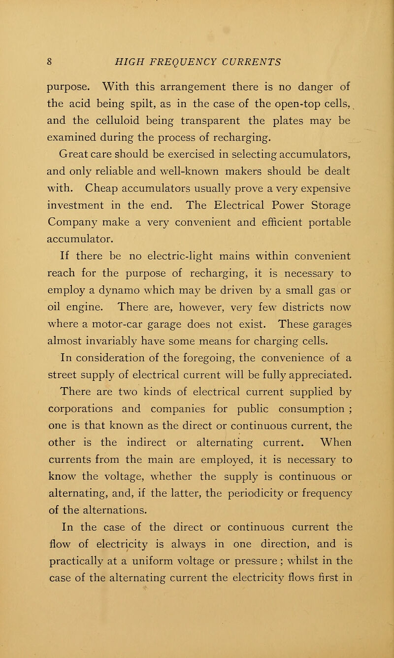 purpose. With this arrangement there is no danger of the acid being spilt, as in the case of the open-top cells, and the celluloid being transparent the plates may be examined during the process of recharging. Great care should be exercised in selecting accumulators, and only reliable and well-known makers should be dealt with. Cheap accumulators usually prove a very expensive investment in the end. The Electrical Power Storage Company make a very convenient and efficient portable accumulator. If there be no electric-light mains within convenient reach for the purpose of recharging, it is necessary to employ a dynamo which may be driven by a small gas or oil engine. There are, however, very few districts now where a motor-car garage does not exist. These garages almost invariably have some means for charging cells. In consideration of the foregoing, the convenience of a street supply of electrical current will be fully appreciated. There are two kinds of electrical current supplied by corporations and companies for public consumption ; one is that known as the direct or continuous current, the other is the indirect or alternating current. When currents from the main are employed, it is necessary to know the voltage, whether the supply is continuous or alternating, and, if the latter, the periodicity or frequency of the alternations. In the case of the direct or continuous current the flow of electricity is always in one direction, and is practically at a uniform voltage or pressure; whilst in the case of the alternating current the electricity flows first in