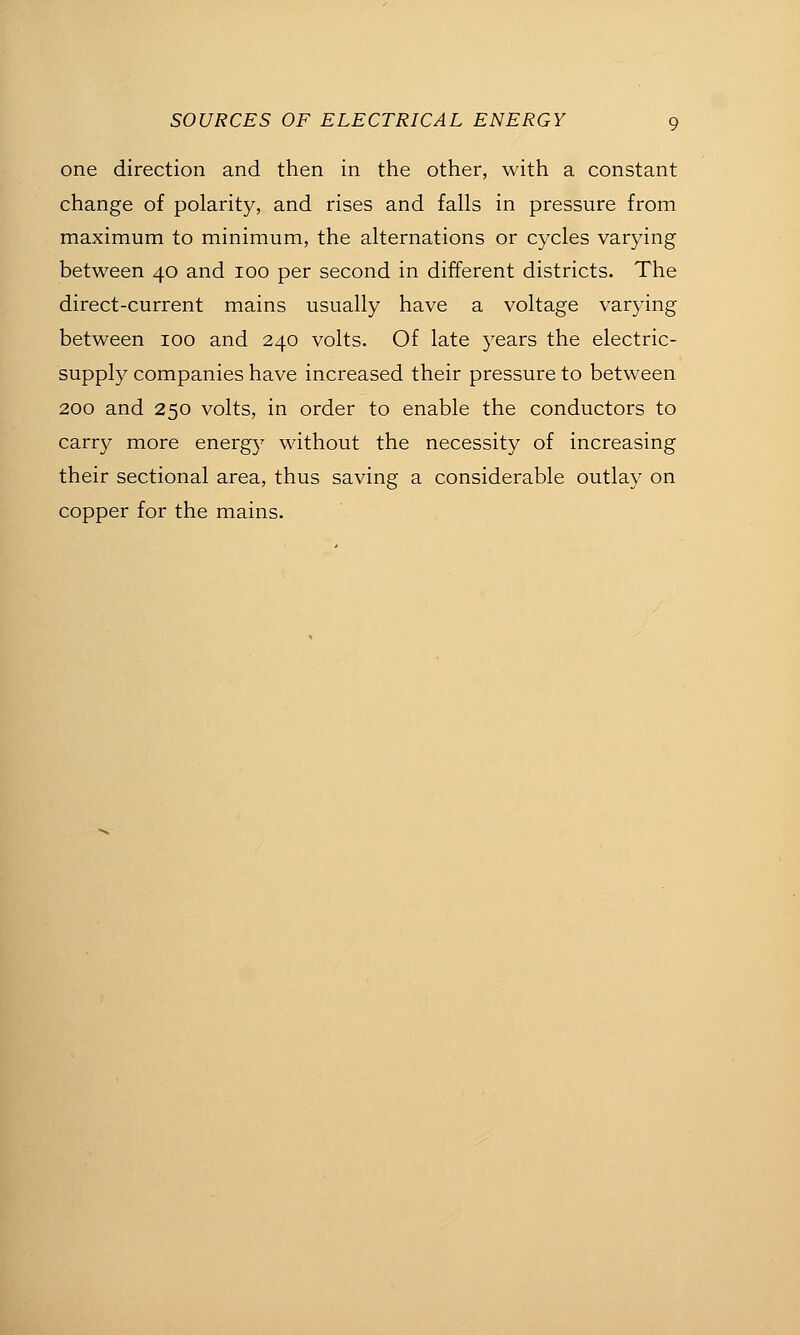 one direction and then in the other, with a constant change of polarity, and rises and falls in pressure from maximum to minimum, the alternations or cycles varying between 40 and 100 per second in different districts. The direct-current mains usually have a voltage varjdng between 100 and 240 volts. Of late years the electric- supply companies have increased their pressure to between 200 and 250 volts, in order to enable the conductors to carry more energy without the necessity of increasing their sectional area, thus saving a considerable outlay on copper for the mains.