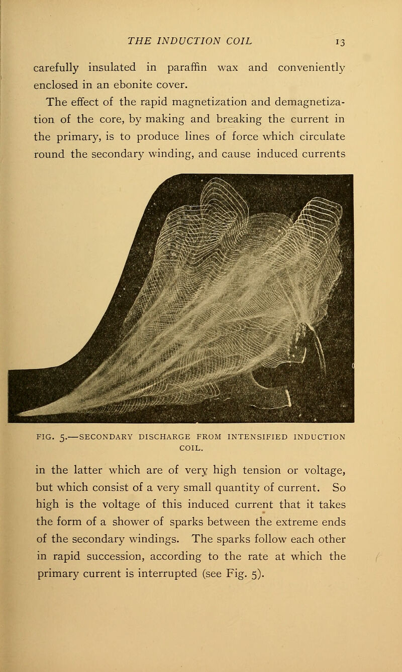 carefully insulated in paraffin wax and conveniently enclosed in an ebonite cover. The effect of the rapid magnetization and demagnetiza- tion of the core, by making and breaking the current in the primary, is to produce lines of force which circulate round the secondary winding, and cause induced currents FIG. 5.— SECONDARY DISCHARGE FROM INTENSIFIED INDUCTION COIL. in the latter which are of very high tension or voltage, but which consist of a very small quantity of current. So high is the voltage of this induced current that it takes the form of a shower of sparks between the extreme ends of the secondary windings. The sparks follow each other in rapid succession, according to the rate at which the primary current is interrupted (see Fig. 5).