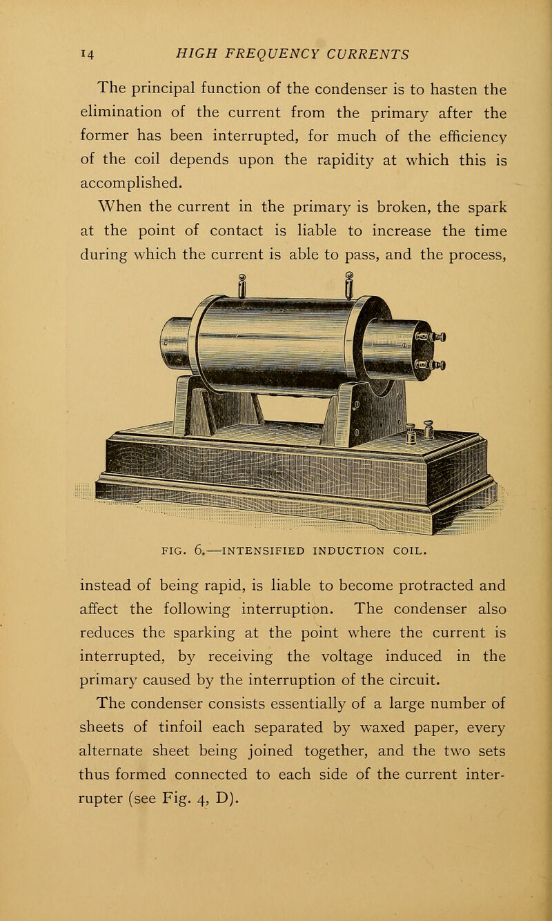 The principal function of the condenser is to hasten the elimination of the current from the primary after the former has been interrupted, for much of the efficiency of the coil depends upon the rapidity at which this is accomplished. When the current in the primary is broken, the spark at the point of contact is liable to increase the time during which the current is able to pass, and the process. FIG. 6. INTENSIFIED INDUCTION COIL. instead of being rapid, is liable to become protracted and affect the following interruption. The condenser also reduces the sparking at the point where the current is interrupted, by receiving the voltage induced in the primary caused by the interruption of the circuit. The condenser consists essentially of a large number of sheets of tinfoil each separated by waxed paper, every alternate sheet being joined together, and the two sets thus formed connected to each side of the current inter- rupter (see Fig. 4, D). i