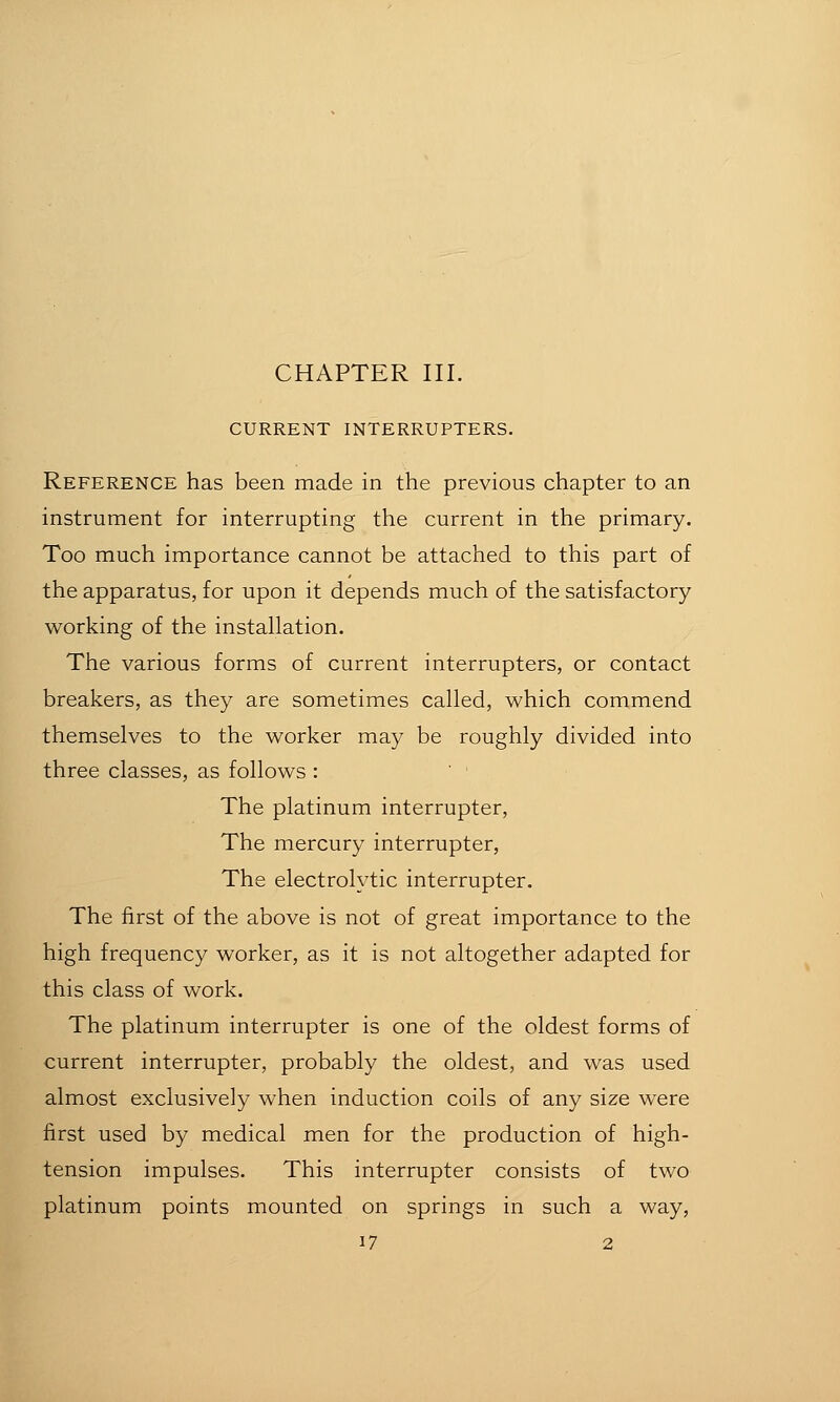 CHAPTER III. CURRENT INTERRUPTERS. Reference has been made in the previous chapter to an instrument for interrupting the current in the primary. Too much importance cannot be attached to this part of the apparatus, for upon it depends much of the satisfactory- working of the installation. The various forms of current interrupters, or contact breakers, as they are sometimes called, which commend themselves to the worker may be roughly divided into three classes, as follows : The platinum interrupter, The mercury interrupter. The electrolytic interrupter. The first of the above is not of great importance to the high frequency worker, as it is not altogether adapted for this class of work. The platinum interrupter is one of the oldest forms of current interrupter, probably the oldest, and was used almost exclusively when induction coils of any size were first used by medical men for the production of high- tension impulses. This interrupter consists of two platinum points mounted on springs in such a way,