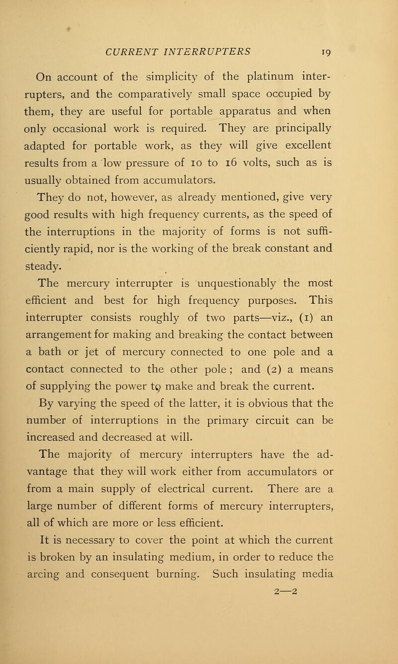 On account of the simplicity of the platinum inter- rupters, and the comparatively small space occupied by them, they are useful for portable apparatus and when only occasional work is required. They are principally adapted for portable work, as they will give excellent results from a low pressure of 10 to 16 volts, such as is usually obtained from accumulators. They do not, however, as already mentioned, give very good results with high frequency currents, as the speed of the interruptions in the majority of forms is not suffi- ciently rapid, nor is the working of the break constant and steady. The mercury interrupter is unquestionably the most efficient and best for high frequency purposes. This interrupter consists roughly of two parts—viz., (i) an arrangement for making and breaking the contact between a bath or jet of mercury connected to one pole and a contact connected to the other pole ; and (2) a means of supplying the power tg make and break the current. By varying the speed of the latter, it is obvious that the number of interruptions in the primary circuit can be increased and decreased at will. The majority of mercury interrupters have the ad- vantage that they will work either from accumulators or from a main supply of electrical current. There are a large number of different forms of mercury interrupters, all of which are more or less efficient. It is necessary to cover the point at which the current is broken by an insulating medium, in order to reduce the arcing and consequent burning. Such insulating media 2—2