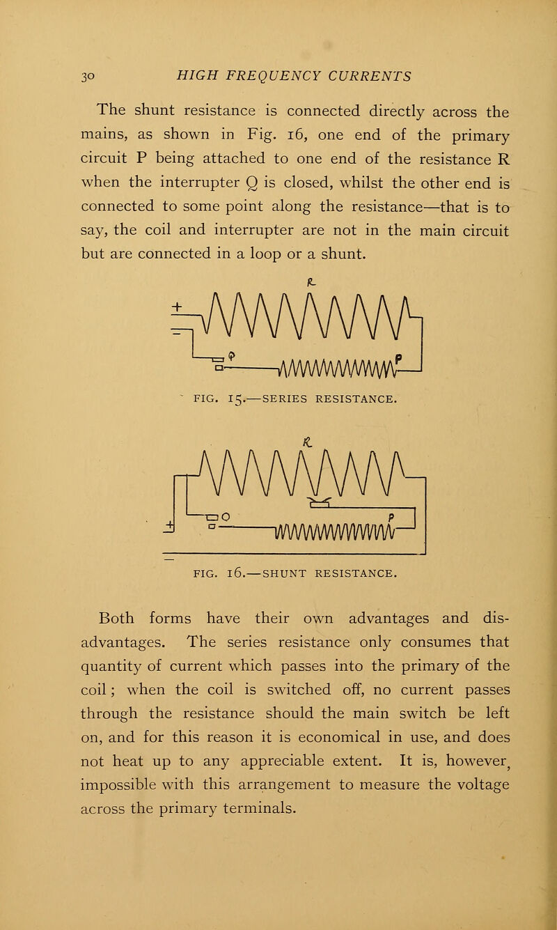 The shunt resistance is connected directly across the mains, as shown in Fig. i6, one end of the primary circuit P being attached to one end of the resistance R when the interrupter Q is closed, whilst the other end is connected to some point along the resistance—that is to say, the coil and interrupter are not in the main circuit but are connected in a loop or a shunt. + V\/WWWW/WVV\r-' FIG. 15.—SERIES RESISTANCE. ^^ ri FIG. 16.—SHUNT RESISTANCE. Both forms have their own advantages and dis- advantages. The series resistance only consumes that quantity of current which passes into the primary of the coil; when the coil is switched off, no current passes through the resistance should the main switch be left on, and for this reason it is economical in use, and does not heat up to any appreciable extent. It is, however^ impossible with this arrangement to measure the voltage across the primary terminals.