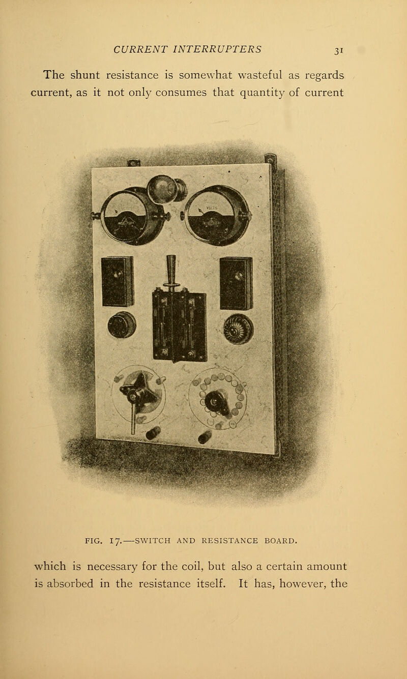 The shunt resistance is somewhat wasteful as regards current, as it not only consumes that quantity of current FIG. 17. SWITCH AND RESISTANCE BOARD. which is necessary for the coil, but also a certain amount is absorbed in the resistance itself. It has, however, the