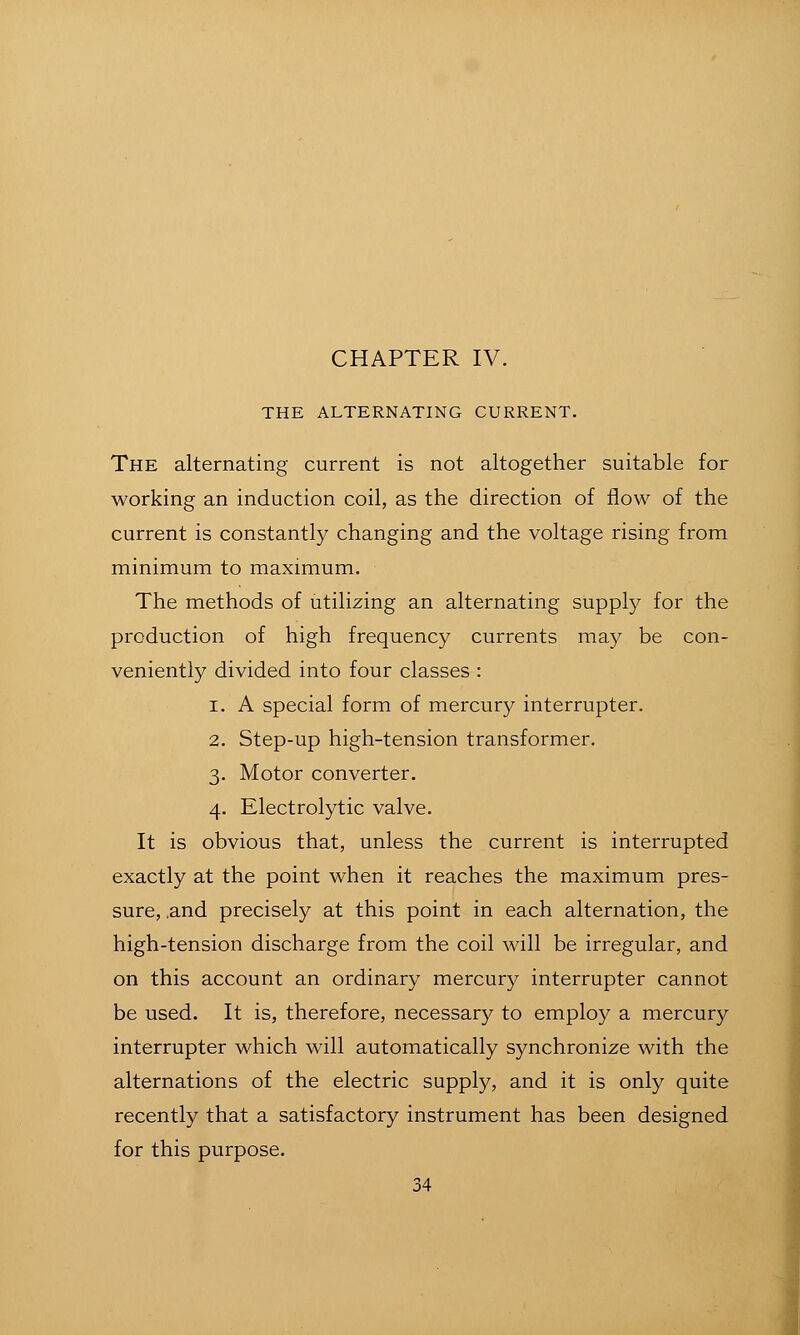CHAPTER IV. THE ALTERNATING CURRENT. The alternating current is not altogether suitable for working an induction coil, as the direction of flow of the current is constantly changing and the voltage rising from minimum to maximum. The methods of utilizing an alternating supply for the production of high frequency currents may be con- veniently divided into four classes : 1. A special form of mercury interrupter. 2. Step-up high-tension transformer. 3. Motor converter. 4. Electrolytic valve. It is obvious that, unless the current is interrupted exactly at the point when it reaches the maximum pres- sure, .and precisely at this point in each alternation, the high-tension discharge from the coil will be irregular, and on this account an ordinary mercurj^ interrupter cannot be used. It is, therefore, necessary to employ a mercury interrupter which will automatically synchronize with the alternations of the electric supply, and it is only quite recently that a satisfactory instrument has been designed for this purpose.