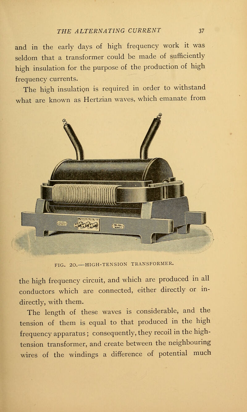 and in the early days of high frequency work it was seldom that a transformer could be made of sufficiently high insulation for the purpose of the production of high frequency currents. The high insulation is required in order to withstand what are known as Hertzian waves, which emanate from FIG. 20. — HIGH-TENSION TRANSFORMER. the high frequency circuit, and which are produced in all conductors which are connected, either directly or in- directly, with them. The length of these waves is considerable, and the tension of them is equal to that produced in the high frequency apparatus ; consequently, they recoil in the high- tension transformer, and create between the neighbouring wires of the windings a difference of potential much