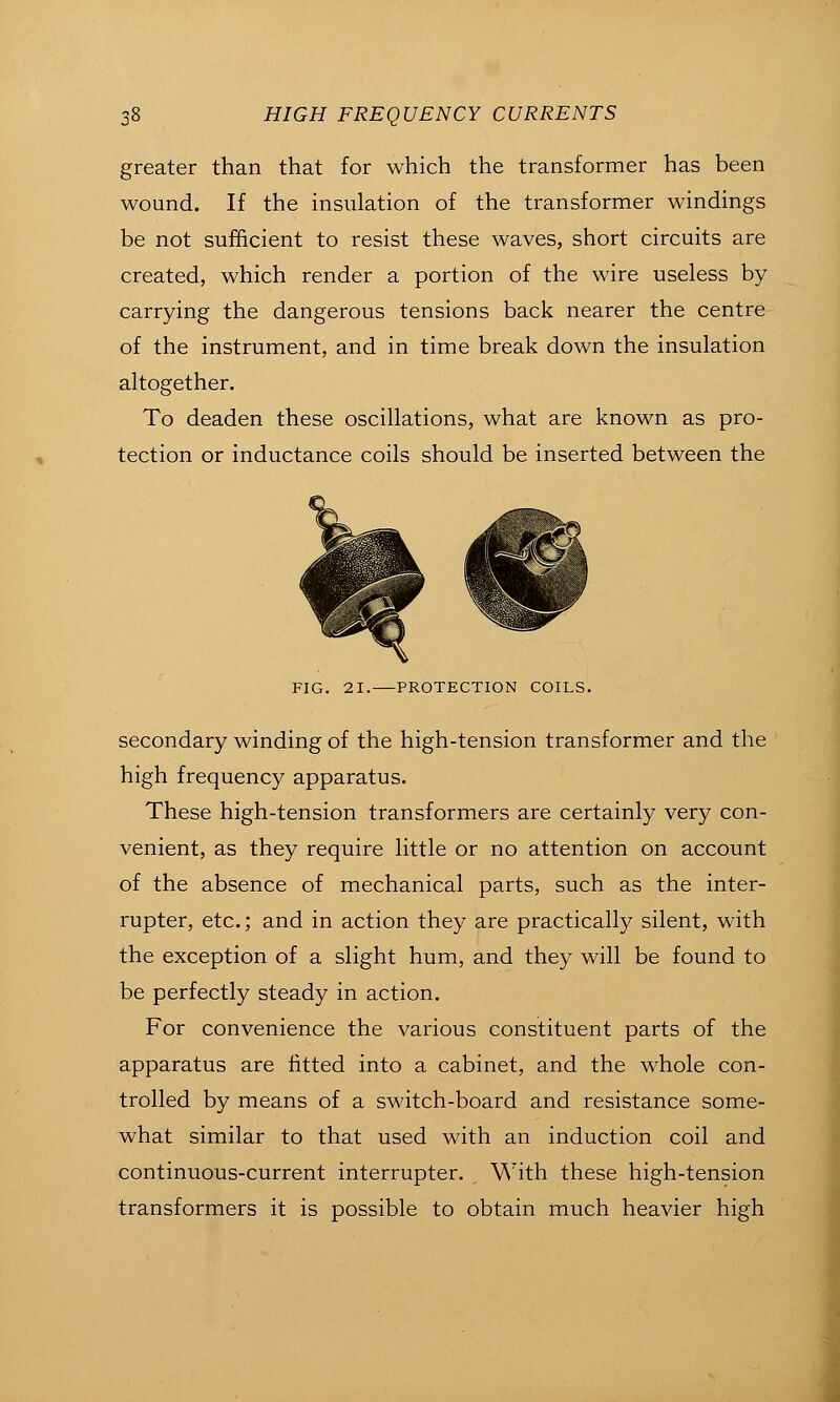 greater than that for which the transformer has been wound. If the insulation of the transformer windings be not sufficient to resist these waves, short circuits are created, which render a portion of the wire useless by carrying the dangerous tensions back nearer the centre of the instrument, and in time break down the insulation altogether. To deaden these oscillations, what are known as pro- tection or inductance coils should be inserted between the FIG. 21. PROTECTION COILS. secondary winding of the high-tension transformer and the high frequency apparatus. These high-tension transformers are certainly very con- venient, as they require little or no attention on account of the absence of mechanical parts, such as the inter- rupter, etc.; and in action they are practically silent, with the exception of a slight hum, and they will be found to be perfectly steady in action. For convenience the various constituent parts of the apparatus are fitted into a cabinet, and the whole con- trolled by means of a switch-board and resistance some- what similar to that used with an induction coil and continuous-current interrupter. With these high-tension transformers it is possible to obtain much heavier high