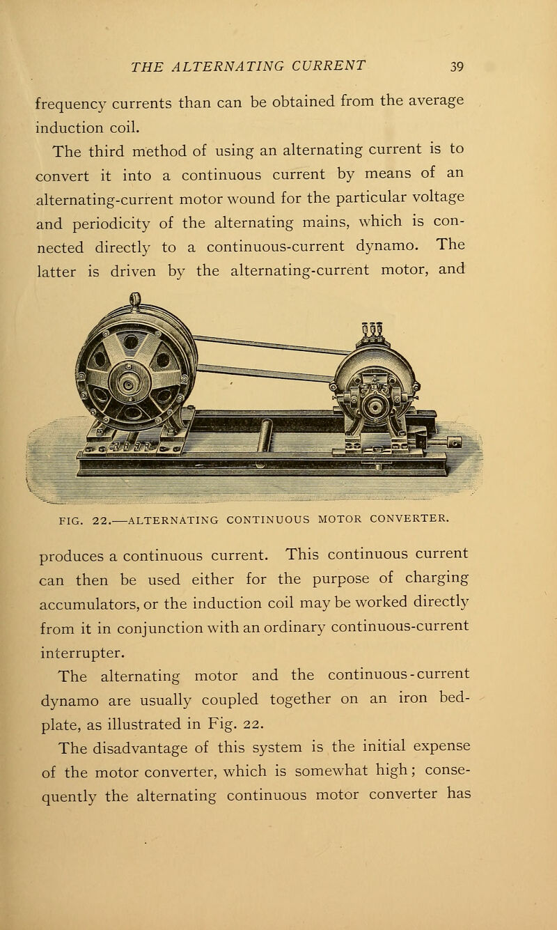 frequency currents than can be obtained from the average induction coil. The third method of using an alternating current is to convert it into a continuous current by means of an alternating-current motor wound for the particular voltage and periodicity of the alternating mains, which is con- nected directly to a continuous-current dynamo. The latter is driven by the alternating-current motor, and FIG. 22. ALTERNATING CONTINUOUS MOTOR CONVERTER. produces a continuous current. This continuous current can then be used either for the purpose of charging accumulators, or the induction coil may be worked directly from it in conjunction with an ordinary continuous-current interrupter. The alternating motor and the continuous-current dynamo are usually coupled together on an iron bed- plate, as illustrated in Fig. 22. The disadvantage of this system is the initial expense of the motor converter, which is somewhat high; conse- quently the alternating continuous motor converter has