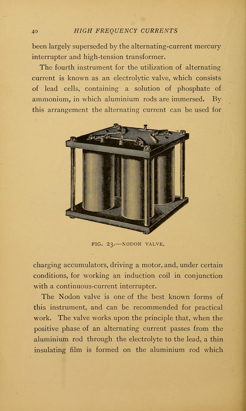 been largety superseded by the alternating-current mercury interrupter and high-tension transformer. The fourth instrument for the utihzation of alternating current is known as an electrolytic valve, which consists of lead . cells, containing a solution of phosphate of ammonium, in which aluminium rods are immersed. By this arrangement the alternating current can be used for FIG. 23. NODON VALVE. charging accumulators, driving a motor, and, under certain conditions, for working an induction coil in conjunction with a continuous-current interrupter. The Nodon valve is one of the best known forms of this instrument, and can be recommended for practical work. The valve works upon the principle that, when the positive phase of an alternating current passes from the aluminium rod through the electrolyte to the lead, a thin insulating film is formed on the aluminium rod which