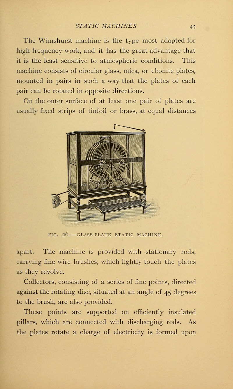 The Wimshurst machine is the type most adapted for high frequency work, and it has the great advantage that it is the least sensitive to atmospheric conditions. This machine consists of circular glass, mica, or ebonite plates, mounted in pairs in such a way that the plates of each pair can be rotated in opposite directions. On the outer surface of at least one pair of plates are usually fixed strips of tinfoil or brass, at equal distances FIG. 26. GLASS-PLATE STATIC MACHINE. apart. The machine is provided with stationary rods, carrying fine wire brushes, which lightly touch the plates as they revolve. Collectors, consisting of a series of fine points, directed against the rotating disc, situated at an angle of 45 degrees to the brush, are also provided. These points are supported on efficiently insulated pillars, which are connected with discharging rods. As the plates rotate a charge of electricity is formed upon
