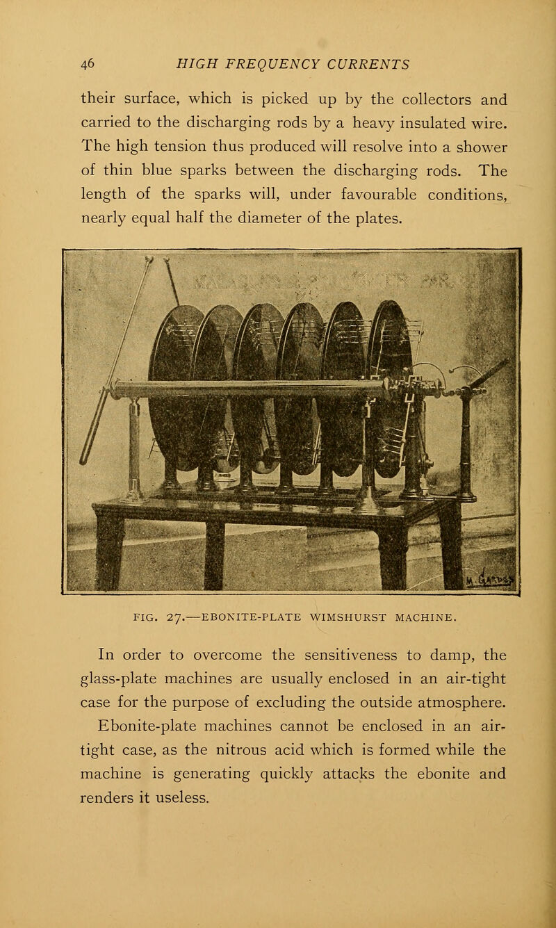 their surface, which is picked up by the collectors and carried to the discharging rods by a heavy insulated wire. The high tension thus produced will resolve into a shower of thin blue sparks between the discharging rods. The length of the sparks will, under favourable conditions, nearly equal half the diameter of the plates. FIG. 27.—EBONITE-PLATE WIMSHURST MACHINE. In order to overcome the sensitiveness to damp, the glass-plate machines are usually enclosed in an air-tight case for the purpose of excluding the outside atmosphere. Ebonite-plate machines cannot be enclosed in an air- tight case, as the nitrous acid which is formed while the machine is generating quickly attacks the ebonite and renders it useless.