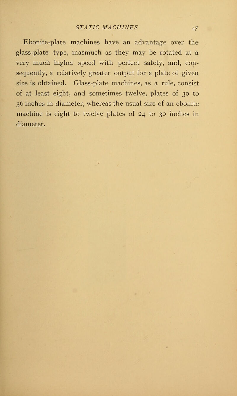 Ebonite-plate machines have an advantage over the glass-plate type, inasmuch as they may be rotated at a very much higher speed with perfect safety, and, con- sequently, a relatively greater output for a plate of given size is obtained. Glass-plate machines, as a rule, consist of at least eight, and sometimes twelve, plates of 30 to 36 inches in diameter, whereas the usual size of an ebonite machine is eight to twelve plates of 24 to 30 inches in diameter.