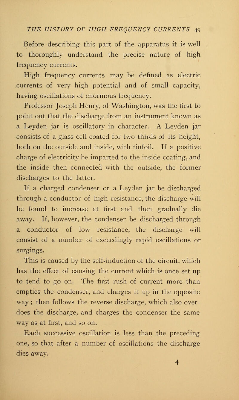 Before describing this part of the apparatus it is well to thoroughly understand the precise nature of high frequency currents. High frequency currents may be defined as electric currents of very high potential and of small capacity, having oscillations of enormous frequency. Professor Joseph Henry, of Washington, was the first to point out that the discharge from an instrument known as a Leyden jar is oscillatory in character. A Leyden jar consists of a glass cell coated for two-thirds of its height, both on the outside and inside, with tinfoil. If a positive charge of electricity be imparted to the inside coating, and the inside then connected with the outside, the former discharges to the latter. If a charged condenser or a Leyden jar be discharged through a conductor of high resistance, the discharge will be found to increase at first and then gradually die away. If, however, the condenser be discharged through a conductor of low resistance, the discharge will consist of a number of exceedingly rapid oscillations or surgings. This is caused by the self-induction of the circuit, which has the effect of causing the current which is once set up to tend to go on. The first rush of current more than empties the condenser, and charges it up in the opposite way; then follows the reverse discharge, which also over- does the discharge, and charges the condenser the same way as at first, and so on. Each successive oscillation is less than the preceding one, so that after a number of oscillations the discharge dies away. 4
