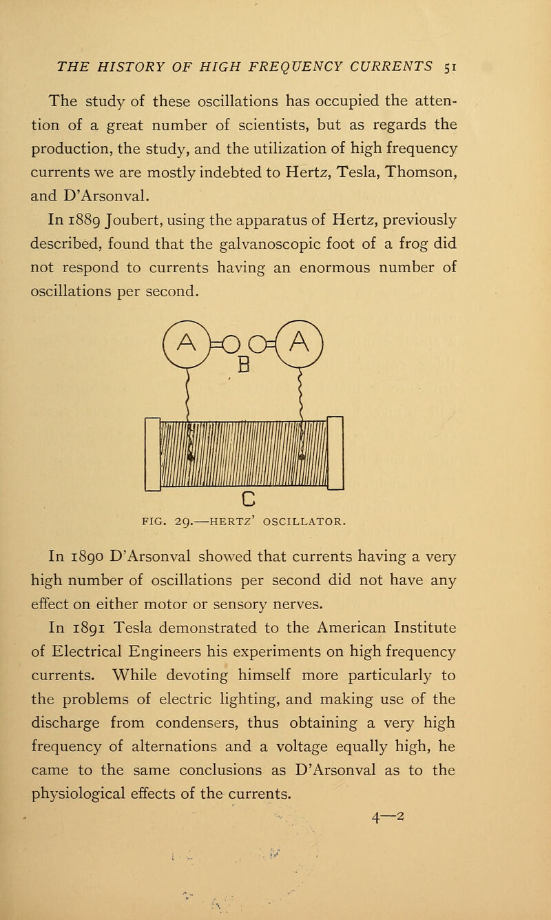 The study of these oscillations has occupied the atten- tion of a great number of scientists, but as regards the production, the study, and the utilization of high frequency currents we are mostly indebted to Hertz, Tesla, Thomson, and D'Arsonval. In i88g Joubert, using the apparatus of Hertz, previously described, found that the galvanoscopic foot of a frog did not respond to currents having an enormous number of oscillations per second. FIG. 29. HERTZ OSCILLATOR. In i8go D'Arsonval showed that currents having a very high number of oscillations per second did not have any effect on either motor or sensory nerves. In 1891 Tesla demonstrated to the American Institute of Electrical Engineers his experiments on high frequency currents. While devoting himself more particularly to the problems of electric lighting, and making use of the discharge from condensers, thus obtaining a very high frequency of alternations and a voltage equally high, he came to the same conclusions as D'Arsonval as to the physiological effects of the currents. 4—2