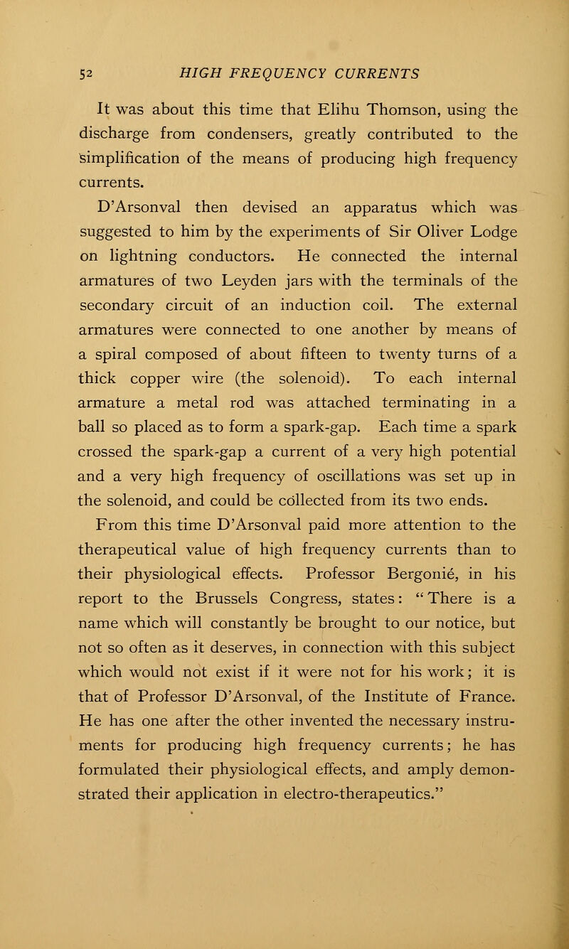 It was about this time that EHhu Thomson, using the discharge from condensers, greatly contributed to the IsimpHfication of the means of producing high frequency currents. D'Arsonval then devised an apparatus which was suggested to him by the experiments of Sir Oliver Lodge on lightning conductors. He connected the internal armatures of two Leyden jars with the terminals of the secondary circuit of an induction coil. The external armatures were connected to one another by means of a spiral composed of about fifteen to twenty turns of a thick copper wire (the solenoid). To each internal armature a metal rod was attached terminating in a ball so placed as to form a spark-gap. Each time a spark crossed the spark-gap a current of a very high potential and a very high frequency of oscillations was set up in the solenoid, and could be collected from its two ends. From this time D'Arsonval paid more attention to the therapeutical value of high frequency currents than to their physiological effects. Professor Bergonie, in his report to the Brussels Congress, states:  There is a name which will constantly be brought to our notice, but not so often as it deserves, in connection with this subject which would not exist if it were not for his work; it is that of Professor D'Arsonval, of the Institute of France. He has one after the other invented the necessary instru- ments for producing high frequency currents; he has formulated their physiological effects, and amply demon- strated their application in electro-therapeutics.