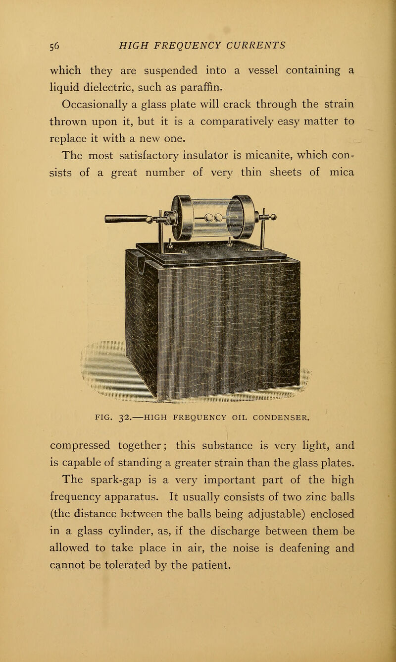 which they are suspended into a vessel containing a Hquid dielectric, such as paraffin. Occasionally a glass plate will crack through the strain thrown upon it, but it is a comparatively easy matter to replace it with a new one. The most satisfactory insulator is micanite, which con- sists of a great number of very thin sheets of mica FIG. 32. HIGH FREQUENCY OIL CONDENSER. compressed together; this substance is very light, and is capable of standing a greater strain than the glass plates. The spark-gap is a very important part of the high frequency apparatus. It usually consists of two zinc balls (the distance between the balls being adjustable) enclosed in a glass cylinder, as, if the discharge between them be allowed to take place in air, the noise is deafening and cannot be tolerated by the patient.