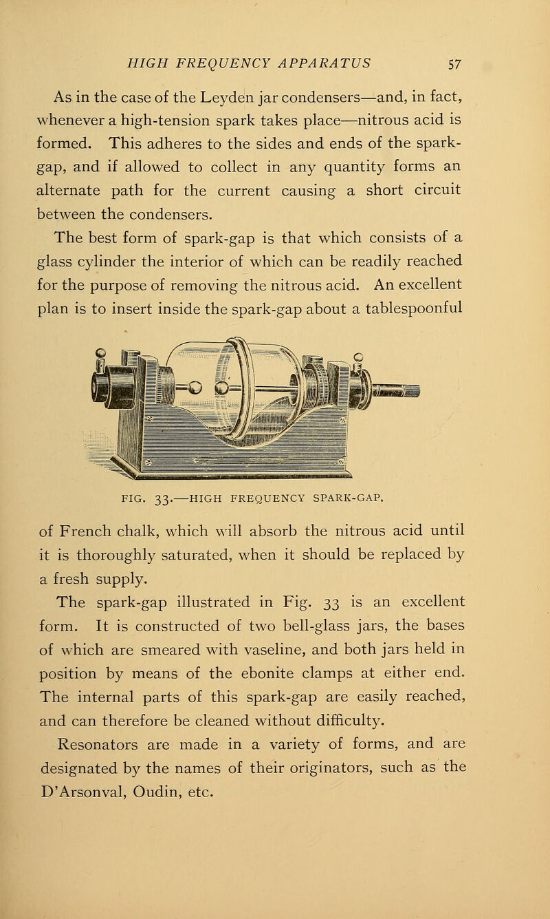 As in the case of the Leyden jar condensers—and, in fact, whenever a high-tension spark takes place—nitrous acid is formed. This adheres to the sides and ends of the spark- gap, and if allowed to collect in any quantity forms an alternate path for the current causing a short circuit between the condensers. The best form of spark-gap is that which consists of a glass cylinder the interior of which can be readily reached for the purpose of removing the nitrous acid. An excellent plan is to insert inside the spark-gap about a tablespoonful FIG. 33. HIGH FREQUENCY SPARK-GAP. of French chalk, which will absorb the nitrous acid until it is thoroughly saturated, when it should be replaced by a fresh supply. The spark-gap illustrated in Fig. 33 is an excellent form. It is constructed of two bell-glass jars, the bases of which are smeared with vaseline, and both jars held in position by means of the ebonite clamps at either end. The internal parts of this spark-gap are easily reached, and can therefore be cleaned without difficulty. Resonators are made in a variety of forms, and are designated by the names of their originators, such as the D'Arsonval, Oudin, etc.