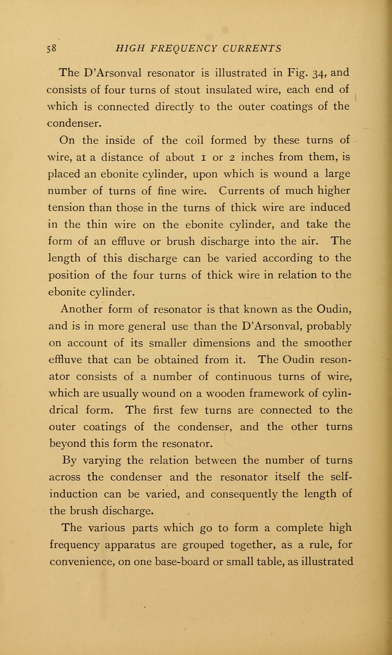 The D'Arsonval resonator is illustrated in Fig. 34, and consists of four turns of stout insulated wire, each end of which is connected directly to the outer coatings of the condenser. On the inside of the coil formed by these turns of wire, at a distance of about i or 2 inches from them, is placed an ebonite cylinder, upon which is wound a large number of turns of fine wire. Currents of much higher tension than those in the turns of thick wire are induced in the thin wire on the ebonite cylinder, and take the form of an effluve or brush discharge into the air. The length of this discharge can be varied according to the position of the four turns of thick wire in relation to the ebonite cylinder. Another form of resonator is that known as the Oudin, and is in more general use than the D'Arsonval, probably on account of its smaller dimensions and the smoother effluve that can be obtained from it. The Oudin reson- ator consists of a number of continuous turns of wire, which are usually wound on a wooden framework of cylin- drical form. The first few turns are connected to the outer coatings of the condenser, and the other turns beyond this form the resonator. By varying the relation between the number of turns across the condenser and the resonator itself the self- induction can be varied, and consequently the length of the brush discharge. The various parts which go to form a complete high frequency apparatus are grouped together, as a rule, for convenience, on one base-board or small table, as illustrated