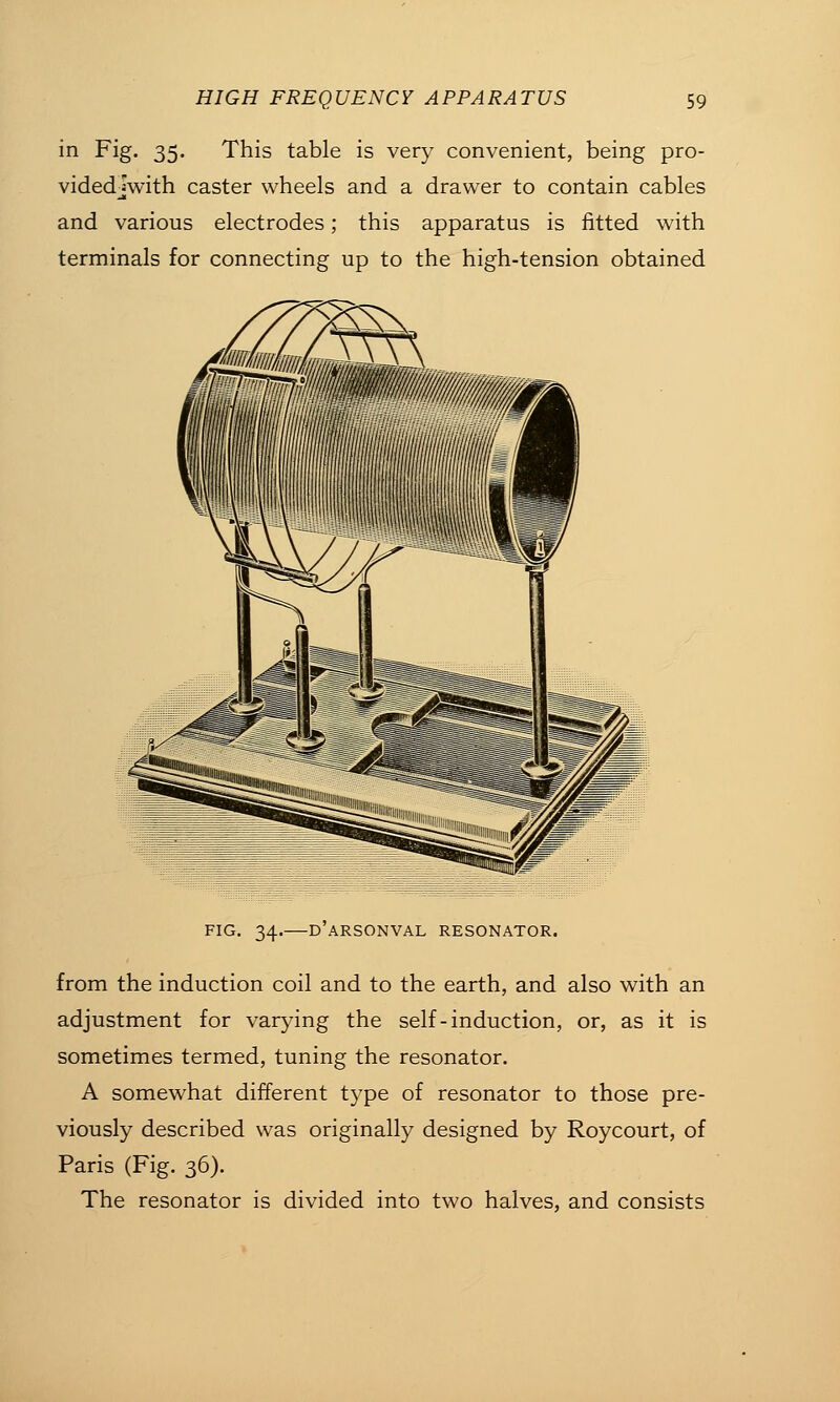 in Fig. 35. This table is very convenient, being pro- videdjwith caster wheels and a drawer to contain cables and various electrodes; this apparatus is fitted with terminals for connecting up to the high-tension obtained FIG. 34. D ARSONVAL RESONATOR. from the induction coil and to the earth, and also with an adjustment for varying the self-induction, or, as it is sometimes termed, tuning the resonator. A somewhat different type of resonator to those pre- viously described was originally designed by Roycourt, of Paris (Fig. 36). The resonator is divided into two halves, and consists