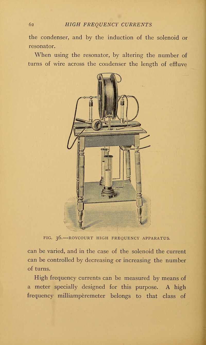 the condenser, and by the induction of the solenoid or resonator. When using the resonator, by altering the number of turns of wire across the condenser the length of effluve FIG. 36. ROYCOURT HIGH FREQUENCY APPARATUS. can be varied, and in the case of the solenoid the current can be controlled by decreasing or increasing the number of turns. High frequency currents can be measured by means of a meter specially designed for this purpose. A high frequency milliamperemeter belongs to that class of
