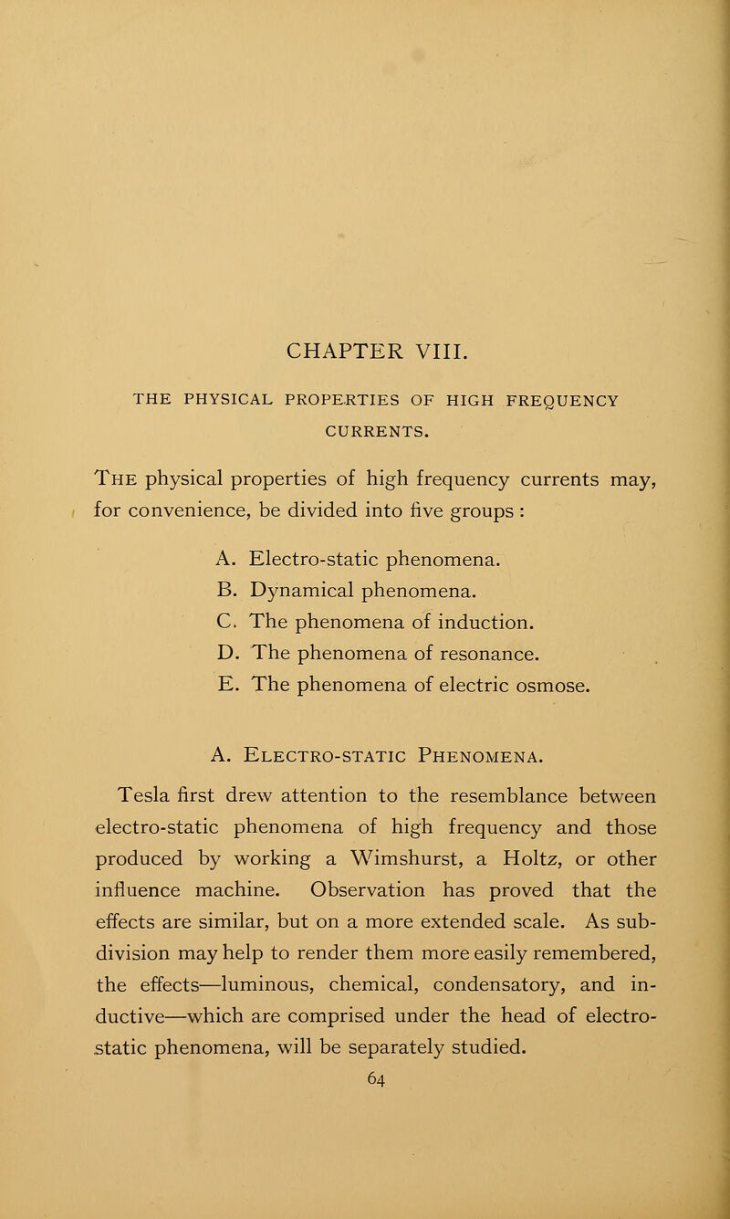 THE PHYSICAL PROPE.RTIES OF HIGH FREQUENCY CURRENTS. The physical properties of high frequency currents may, for convenience, be divided into live groups : A. Electro-static phenomena. B. Dynamical phenomena. C. The phenomena of induction. D. The phenomena of resonance. E. The phenomena of electric osmose. A. Electro-static Phenomena. Tesla first drew attention to the resemblance between electro-static phenomena of high frequency and those produced by working a Wimshurst, a Holtz, or other influence machine. Observation has proved that the effects are similar, but on a more extended scale. As sub- division may help to render them more easily remembered, the effects—luminous, chemical, condensatory, and in- ductive—which are comprised under the head of electro- static phenomena, will be separately studied.