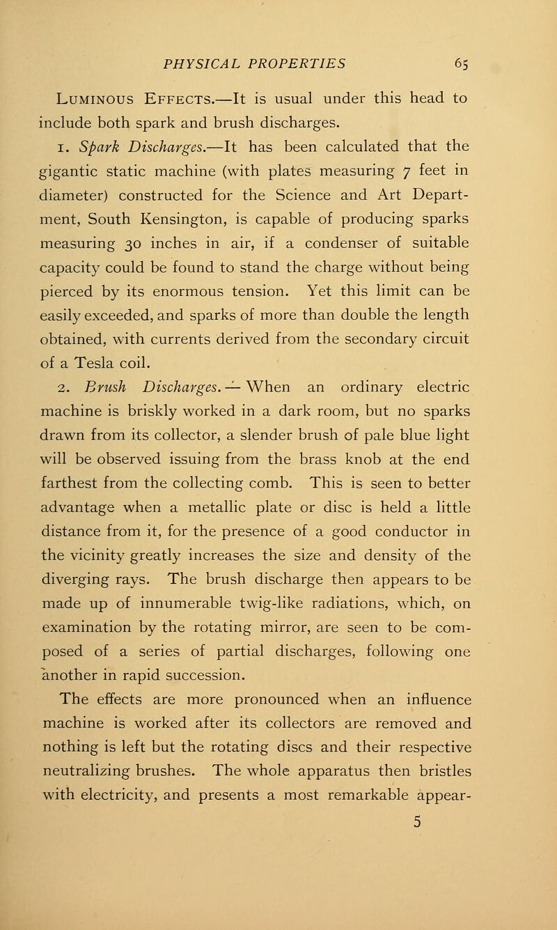 Luminous Effects.—It is usual under this head to include both spark and brush discharges. 1. Spark Discharges.—It has been calculated that the gigantic static machine (with plates measuring 7 feet in diameter) constructed for the Science and Art Depart- ment, South Kensington, is capable of producing sparks measuring 30 inches in air, if a condenser of suitable capacity could be found to stand the charge without being pierced by its enormous tension. Yet this limit can be easily exceeded, and sparks of more than double the length obtained, with currents derived from the secondary circuit of a Tesla coil. 2. Brush Discharges. -^ When an ordinary electric machine is briskly worked in a dark room, but no sparks drawn from its collector, a slender brush of pale blue light will be observed issuing from the brass knob at the end farthest from the collecting comb. This is seen to better advantage when a metallic plate or disc is held a little distance from it, for the presence of a good conductor in the vicinity greatly increases the size and density of the diverging rays. The brush discharge then appears to be made up of innumerable twig-like radiations, which, on examination by the rotating mirror, are seen to be com- posed of a series of partial discharges, following one another in rapid succession. The effects are more pronounced when an influence machine is worked after its collectors are removed and nothing is left but the rotating discs and their respective neutralizing brushes. The whole apparatus then bristles with electricity, and presents a most remarkable appear- 5