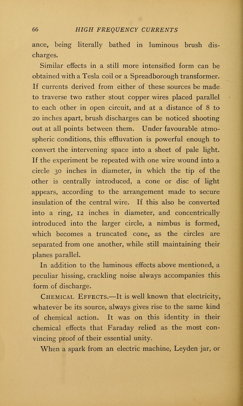 ance, being literally bathed in luminous brush dis- charges. Similar effects in a still more intensified form can be obtained with a Tesla coil or a Spreadborough transformer. If currents derived from either of these sources be made to traverse two rather stout copper wires placed parallel to each other in open circuit, and at a distance of 8 to 20 inches apart, brush discharges can be noticed shooting out at all points between them. Under favourable atmo- spheric conditions, this effluvation is powerful enough to <;onvert the intervening space into a sheet of pale light. If the experiment be repeated with one wire wound into a circle 30 inches in diameter, in which the tip of the other is centrally introduced, a cone or disc of light appears, according to the arrangement made to secure insulation of the central wire. If this also be converted into a ring, 12 inches in diameter, and concentrically introduced into the larger circle, a nimbus is formed, which becomes a truncated cone, as the circles are separated from one another, while still maintaining their planes parallel. In addition to the luminous effects above mentioned, a peculiar hissing, crackling noise always accompanies this form of discharge. Chemical Effects.—It is well known that electricity, whatever be its source, always gives rise to the same kind of chemical action. It was on this identity in their chemical effects that Faraday relied as the most con- vincing proof of their essential unity. When a spark from an electric machine, Leyden jar, or