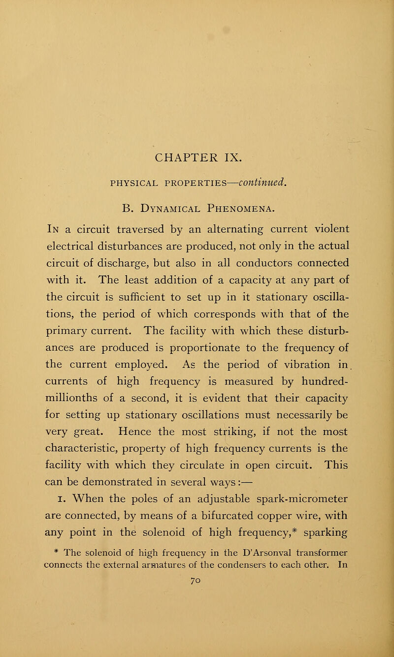 PHYSICAL PROPERTIES—coutimied. B. Dynamical Phenomena. In a circuit traversed by an alternating current violent electrical disturbances are produced, not only in the actual circuit of discharge, but also in all conductors connected with it. The least addition of a capacity at any part of the circuit is sufficient to set up in it stationary oscilla- tions, the period of which corresponds with that of the primary current. The facility with which these disturb- ances are produced is proportionate to the frequency of the current employed. As the period of vibration in, currents of high frequency is measured by hundred- millionths of a second, it is evident that their capacity for setting up stationary oscillations must necessarily be very great. Hence the most striking, if not the most characteristic, property of high frequency currents is the facility with which they circulate in open circuit. This can be demonstrated in several ways:— I. When the poles of an adjustable spark-micrometer are connected, by means of a bifurcated copper wire, with any point in the solenoid of high frequency,* sparking * The solenoid of high frequency in the D'Arsonval transformer connects the external armatures of the condensers to each other. In
