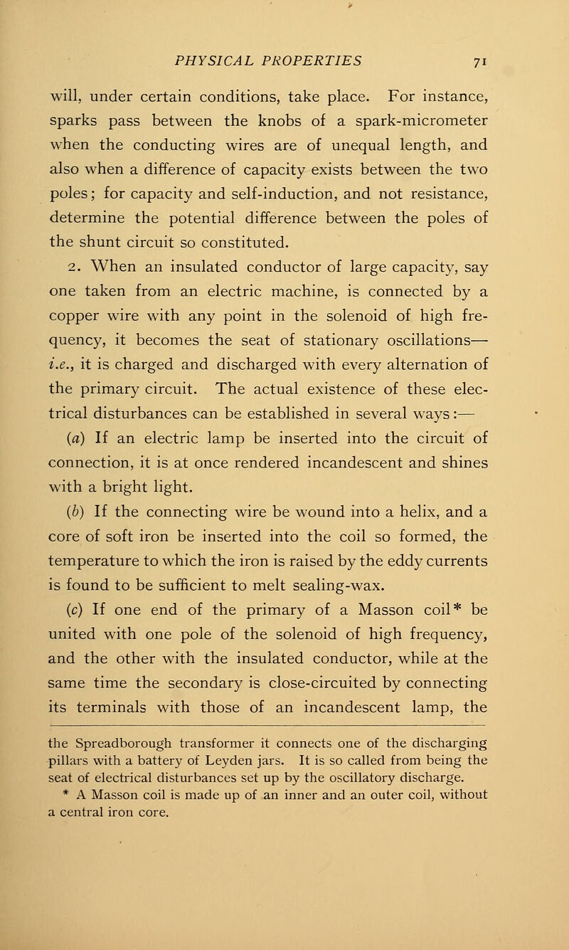 will, under certain conditions, take place. For instance, sparks pass between the knobs of a spark-micrometer when the conducting wires are of unequal length, and also when a difference of capacity exists between the two poles; for capacity and self-induction, and not resistance, determine the potential difference between the poles of the shunt circuit so constituted. 2. When an insulated conductor of large capacity, say one taken from an electric machine, is connected by a copper wire with any point in the solenoid of high fre- quency, it becomes the seat of stationary oscillations— i.e., it is charged and discharged with every alternation of the primary circuit. The actual existence of these elec- trical disturbances can be established in several ways:— (a) If an electric lamp be inserted into the circuit of connection, it is at once rendered incandescent and shines with a bright light. (6) If the connecting wire be wound into a helix, and a core of soft iron be inserted into the coil so formed, the temperature to which the iron is raised by the eddy currents is found to be sufficient to melt sealing-wax. (c) If one end of the primary of a Masson coil* be united with one pole of the solenoid of high frequency, and the other with the insulated conductor, while at the same time the secondary is close-circuited by connecting its terminals with those of an incandescent lamp, the the Spreadborough transformer it connects one of the discharging pillars with a battery of Leyden jars. It is so called from being the seat of electrical disturbances set up by the oscillatory discharge. * A Masson coil is made up of an inner and an outer coil, without a central iron core.