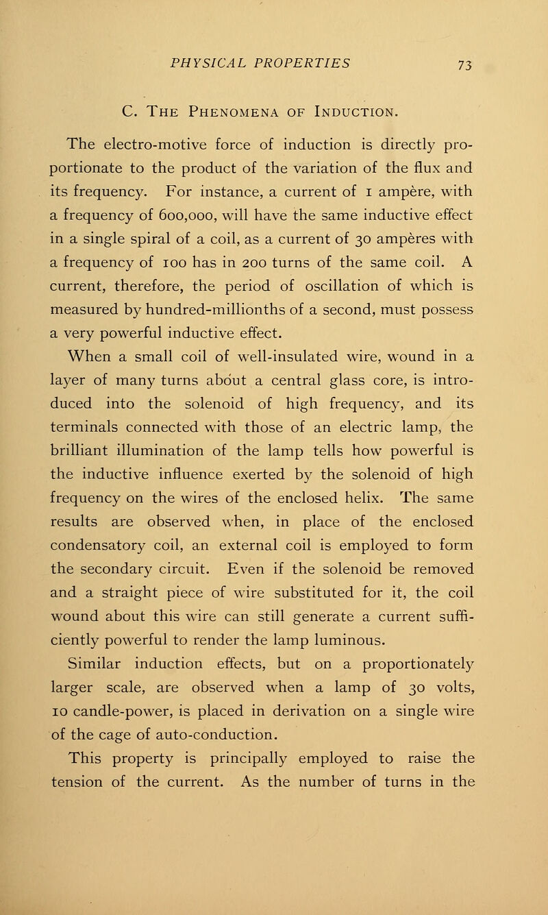 C. The Phenomena of Induction, The electro-motive force of induction is directly pro- portionate to the product of the variation of the flux and its frequency. For instance, a current of i ampere, with a frequency of 600,000, will have the same inductive effect in a single spiral of a coil, as a current of 30 amperes with a frequency of 100 has in 200 turns of the same coil. A current, therefore, the period of oscillation of which is measured by hundred-millionths of a second, must possess a very powerful inductive effect. When a small coil of well-insulated wire, wound in a layer of many turns about a central glass core, is intro- duced into the solenoid of high frequency, and its terminals connected with those of an electric lamp, the brilliant illumination of the lamp tells how powerful is the inductive influence exerted by the solenoid of high frequency on the wires of the enclosed helix. The same results are observed when, in place of the enclosed condensatory coil, an external coil is employed to form the secondary circuit. Even if the solenoid be removed and a straight piece of wire substituted for it, the coil wound about this wire can still generate a current suffi- ciently powerful to render the lamp luminous. Similar induction effects, but on a proportionately larger scale, are observed when a lamp of 30 volts, 10 candle-power, is placed in derivation on a single wire of the cage of auto-conduction. This property is principally employed to raise the tension of the current. As the number of turns in the