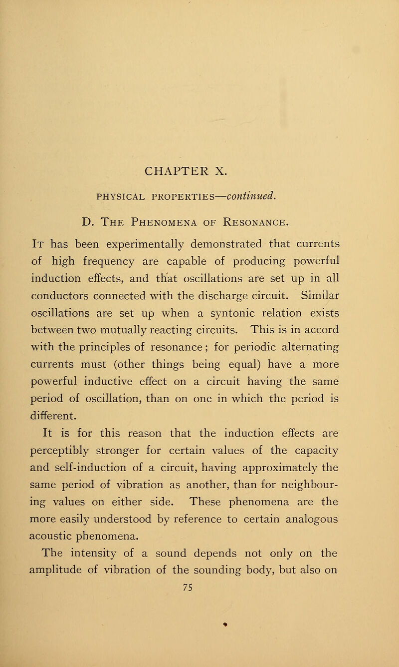 PHYSICAL PROPERTIES—continued. D. The Phenomena of Resonance. It has been experimentally demonstrated that currents of high frequency are capable of producing powerful induction effects, and that oscillations are set up in all conductors connected with the discharge circuit. Similar oscillations are set up when a syntonic relation exists between two mutually reacting circuits. This is in accord with the principles of resonance; for periodic alternating currents must (other things being equal) have a more powerful inductive effect on a circuit having the same period of oscillation, than on one in which the period is different. It is for this reason that the induction effects are perceptibly stronger for certain values of the capacity and self-induction of a circuit, having approximately the same period of vibration as another, than for neighbour- ing values on either side. These phenomena are the more easily understood by reference to certain analogous acoustic phenomena. The intensity of a sound depends not only on the amplitude of vibration of the sounding body, but also on