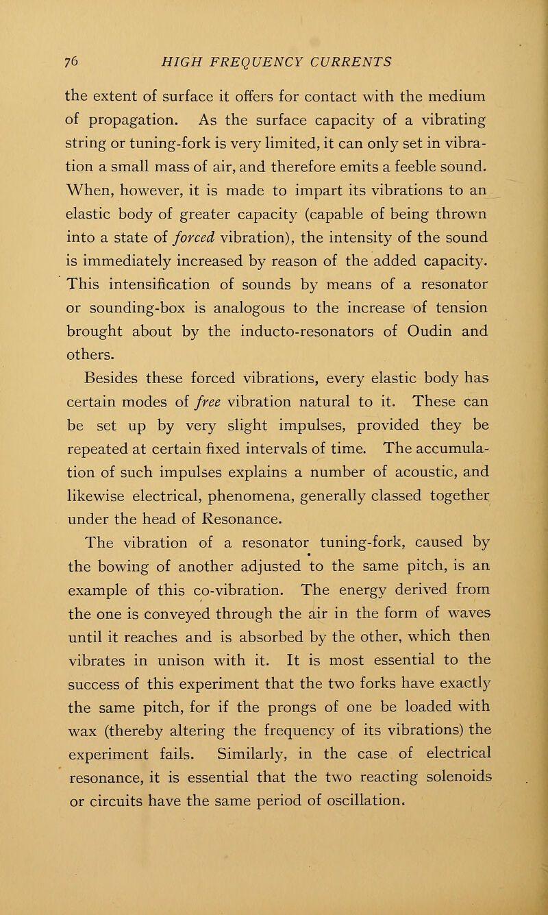 the extent of surface it offers for contact with the medium of propagation. As the surface capacity of a vibrating string or tuning-fork is very Hmited, it can only set in vibra- tion a small mass of air, and therefore emits a feeble sound. When, however, it is made to impart its vibrations to an elastic body of greater capacity (capable of being thrown into a state of forced vibration), the intensity of the sound is immediately increased by reason of the added capacity. This intensification of sounds by means of a resonator or sounding-box is analogous to the increase of tension brought about by the inducto-resonators of Oudin and others. Besides these forced vibrations, every elastic body has certain modes of free vibration natural to it. These can be set up by very slight impulses, provided they be repeated at certain fixed intervals of time. The accumula- tion of such impulses explains a number of acoustic, and likewise electrical, phenomena, generally classed together under the head of Resonance. The vibration of a resonator tuning-fork, caused by the bowing of another adjusted to the same pitch, is an example of this co-vibration. The energy derived from the one is conveyed through the air in the form of waves until it reaches and is absorbed by the other, which then vibrates in unison with it. It is most essential to the success of this experiment that the two forks have exactly the same pitch, for if the prongs of one be loaded with wax (thereby altering the frequency of its vibrations) the experiment fails. Similarly, in the case of electrical resonance, it is essential that the two reacting solenoids or circuits have the same period of oscillation.