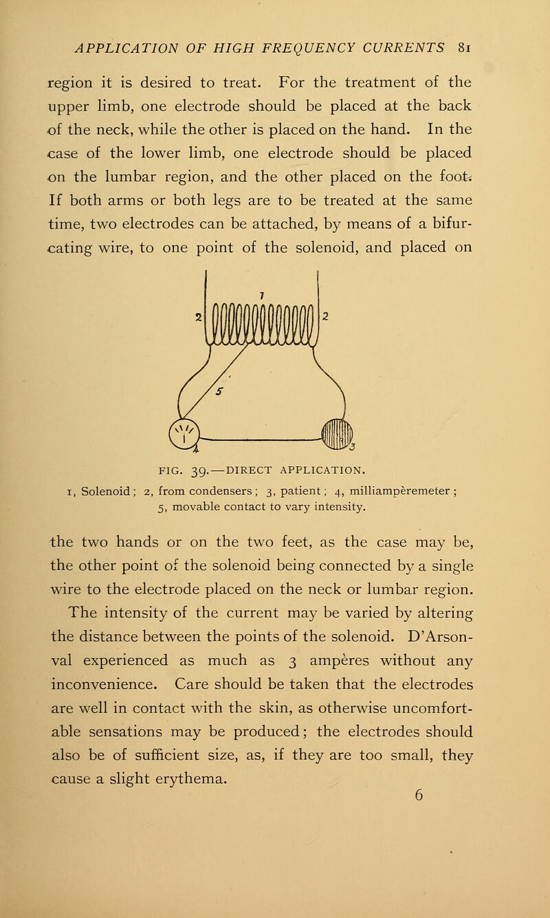 region it is desired to treat. For the treatment of the upper limb, one electrode should be placed at the back of the neck, while the other is placed on the hand. In the case of the lower limb, one electrode should be placed on the lumbar region, and the other placed on the fooii If both arms or both legs are to be treated at the same time, two electrodes can be attached, by means of a bifur- cating wire, to one point of the solenoid, and placed on FIG. 39. — DIRECT APPLICATION. I, Solenoid; 2, from condensers; 3, patient; 4, milliamperemeter ; 5, movable contact to vary intensity. the two hands or on the two feet, as the case may be, the other point of the solenoid being connected by a single wire to the electrode placed on the neck or lumbar region. The intensity of the current may be varied by altering the distance between the points of the solenoid. D'Arson- val experienced as much as 3 amperes without any inconvenience. Care should be taken that the electrodes are well in contact with the skin, as otherwise uncomfort- able sensations may be produced; the electrodes should also be of sufficient size, as, if they are too small, they cause a slight erythema.