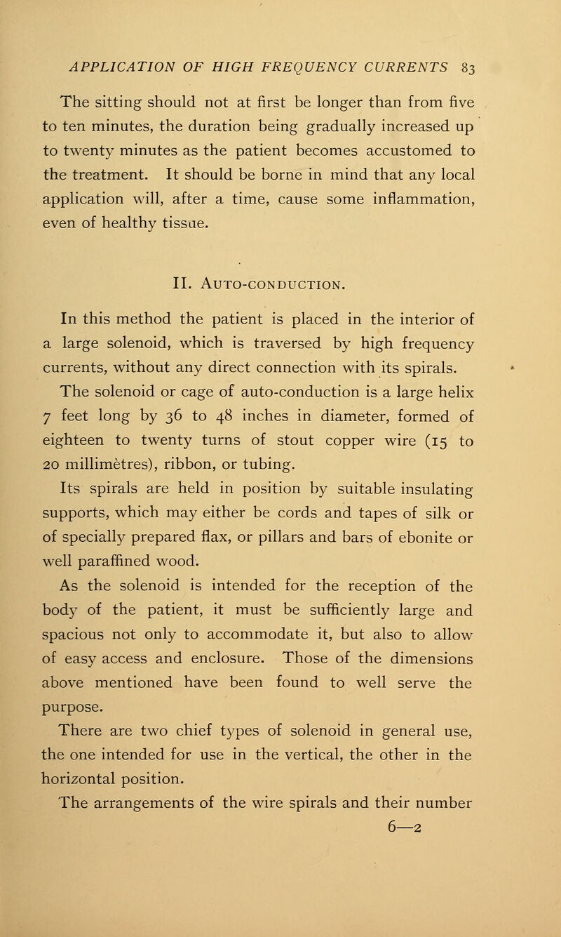 The sitting should not at first be longer than from five to ten minutes, the duration being gradually increased up to twenty minutes as the patient becomes accustomed to the treatment. It should be borne in mind that any local application will, after a time, cause some inflammation, even of healthy tissue. 11. Auto-conduction. In this method the patient is placed in the interior of a large solenoid, which is traversed by high frequency currents, without any direct connection with its spirals. The solenoid or cage of auto-conduction is a large helix 7 feet long by 36 to 48 inches in diameter, formed of eighteen to twenty turns of stout copper wire (15 to 20 millimetres), ribbon, or tubing. Its spirals are held in position by suitable insulating supports, which may either be cords and tapes of silk or of specially prepared flax, or pillars and bars of ebonite or well paraffined wood. As the solenoid is intended for the reception of the body of the patient, it must be sufficiently large and spacious not only to accommodate it, but also to allow of easy access and enclosure. Those of the dimensions above mentioned have been found to well serve the purpose. There are two chief types of solenoid in general use, the one intended for use in the vertical, the other in the horizontal position. The arrangements of the wire spirals and their number 6—2