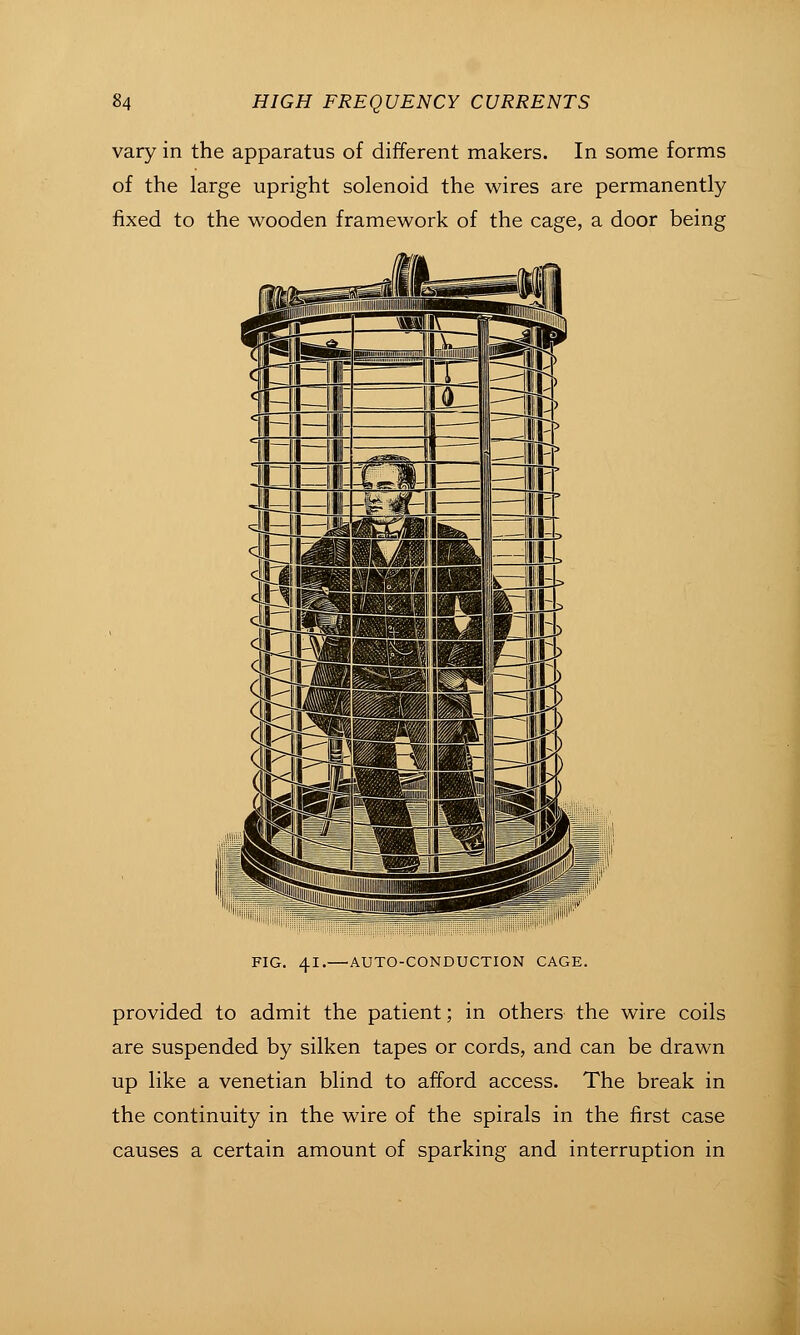 vary in the apparatus of different makers. In some forms of the large upright solenoid the wires are permanently fixed to the wooden framework of the cage, a door being FIG. 41.—AUTO-CONDUCTION CAGE. provided to admit the patient; in others the wire coils are suspended by silken tapes or cords, and can be drawn up like a Venetian blind to aiford access. The break in the continuity in the wire of the spirals in the first case causes a certain amount of sparking and interruption in