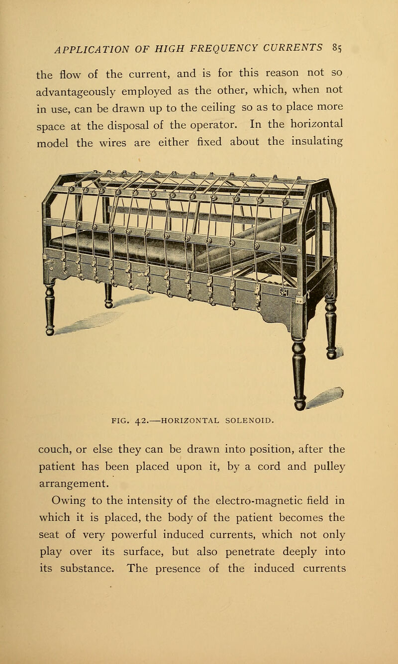 the flow of the current, and is for this reason not so advantageously employed as the other, which, when not in use, can be drawn up to the ceiling so as to place more space at the disposal of the operator. In the horizontal model the wires are either fixed about the insulating FIG. 42. HORIZONTAL SOLENOID. couch, or else they can be drawn into position, after the patient has been placed upon it, by a cord and pulley arrangement. Owing to the intensity of the electro-magnetic field in which it is placed, the body of the patient becomes the seat of very powerful induced currents, which not only play over its surface, but also penetrate deeply into its substance. The presence of the induced currents