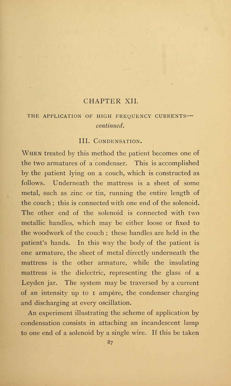 CHAPTER XII. THE APPLICATION OF HIGH FREQUENCY CURRENTS continued. III. Condensation. When treated by this method the patient becomes one of the two armatures of a condenser. This is accomplished by the patient lying on a couch, which is constructed as follows. Underneath the mattress is a sheet of some metal, such as zinc or tin, running the entire length of the couch; this is connected with one end of the solenoid. The other end of the solenoid is connected with two metallic handles, which may be either loose or fixed to the woodwork of the couch ; these handles are held in the patient's hands. In this way the body of the patient is one armature, the sheet of metal directly underneath the mattress is the other armature, while the insulating mattress is the dielectric, representing the glass of a Leyden jar. The system may be traversed by a current of an intensity up to i ampere, the condenser charging and discharging at every oscillation. An experiment illustrating the scheme of application by condensation consists in attaching an incandescent lamp to one end of a solenoid by a single wire. If this be taken